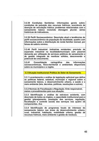 3.2.38 Condições Sanitárias: informações gerais sobre:
condições de poluição dos recursos hídricos; ocorrência de
doenças de veiculação hídrica; problemas relacionados com o
saneamento básico incluindo drenagem pluvial; séries
históricas de indicadores.
3.2.39 Perfil Socioeconômico: Descrição atual e tendências do
perfil socioeconômico da população da localidade; quadro com
informações sobre a distribuição de renda familiar mensal, por
faixas de salário mínimo.
3.2.40 Perfil Industrial: Indústrias existentes; previsão de
expansão industrial na localidade/município com possível
demanda por utilização de serviços públicos de saneamento e
de gestão integrada de resíduos sólidos, descrevendo o
potencial de crescimento.
3.2.41
Consolidação
cartográfica
das
informações
socioeconômicas, físico-territorial e ambientais disponíveis
sobre os municípios e a região.
3.3 Situação Institucional /Política do Setor de Saneamento
3.3.1 Levantamento e análise da legislação aplicável que defina
as políticas federal, estadual, municipal e regional sobre o
saneamento básico, o desenvolvimento urbano, a saúde e o
meio ambiente (leis, decretos, políticas, resoluções e outros);
3.3.2 Normas de Fiscalização e Regulação. Ente responsável,
meios e procedimentos para sua atuação;
3.3.3 Identificação e análise da estrutura existente, com
descrição de todos os órgãos, e capacidade institucional para a
gestão (planejamento, prestação dos serviços, regulação,
fiscalização e controle social) dos serviços nos quatro (4)
componentes. Ava
3.3.4 Identificação de programas locais de interesse do
saneamento básico nas áreas de desenvolvimento urbano,
rural, industrial, habitação, mobilidade urbana, gestão de
recursos hídricos, meio ambiente e gestão de resíduos.

43

 