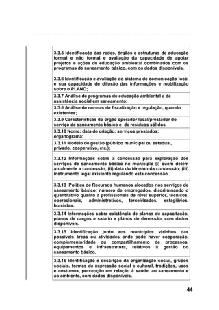 3.3.5 Identificação das redes, órgãos e estruturas de educação
formal e não formal e avaliação da capacidade de apoiar
projetos e ações de educação ambiental combinados com os
programas de saneamento básico, com os dados disponíveis.
3.3.6 Identificação e avaliação do sistema de comunicação local
e sua capacidade de difusão das informações e mobilização
sobre o PLANO;
3.3.7 Análise de programas de educação ambiental e de
assistência social em saneamento;
3.3.8 Análise de normas de fiscalização e regulação, quando
existentes;
3.3.9 Características do órgão operador local/prestador do
serviço de saneamento básico e de resíduos sólidos
3.3.10 Nome; data de criação; serviços prestados;
organograma;
3.3.11 Modelo de gestão (público municipal ou estadual,
privado, cooperativo, etc.);
3.3.12 Informações sobre a concessão para exploração dos
serviços de saneamento básico no município (i) quem detém
atualmente a concessão, (ii) data do término da concessão; (iii)
instrumento legal existente regulando esta concessão .
3.3.13 Política de Recursos humanos alocados nos serviços de
saneamento básico: número de empregados, discriminando o
quantitativo quanto a profissionais de nível superior, técnicos,
operacionais, administrativos, terceirizados, estagiários,
bolsistas.
3.3.14 Informações sobre existência de planos de capacitação,
planos de cargos e salário e planos de demissão, com dados
disponíveis.
3.3.15 Identificação junto aos municípios vizinhos das
possíveis áreas ou atividades onde pode haver cooperação,
complementaridade ou compartilhamento de processos,
equipamentos e infraestrutura, relativos à gestão do
saneamento básico.
3.3.16 Identificação e descrição da organização social, grupos
sociais, formas de expressão social e cultural, tradições, usos
e costumes, percepção em relação à saúde, ao saneamento e
ao ambiente, com dados disponíveis.

44

 