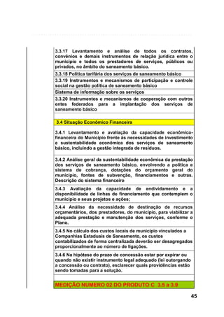 3.3.17 Levantamento e análise de todos os contratos,
convênios e demais instrumentos de relação jurídica entre o
município e todos os prestadores de serviços, públicos ou
privados, no âmbito do saneamento básico.
3.3.18 Política tarifária dos serviços de saneamento básico
3.3.19 Instrumentos e mecanismos de participação e controle
social na gestão política de saneamento básico
Sistema de informação sobre os serviços
3.3.20 Instrumentos e mecanismos de cooperação com outros
entes federados para a implantação dos serviços de
saneamento básico
3.4 Situação Econômico Financeira
3.4.1 Levantamento e avaliação da capacidade econômicofinanceira do Município frente às necessidades de investimento
e sustentabilidade econômica dos serviços de saneamento
básico, incluindo a gestão integrada de resíduos.
3.4.2 Análise geral da sustentabilidade econômica da
dos serviços de saneamento básico, envolvendo a
sistema de cobrança, dotações do orçamento
município, fontes de subvenção, financiamentos
Descrição do sistema financeiro

prestação
política e
geral do
e outras.

3.4.3 Avaliação da capacidade de endividamento e a
disponibilidade de linhas de financiamento que contemplem o
município e seus projetos e ações;
3.4.4 Análise da necessidade de destinação de recursos
orçamentários, dos prestadores, do município, para viabilizar a
adequada prestação e manutenção dos serviços, conforme o
Plano.
3.4.5 No cálculo dos custos locais de município vinculados a
Companhias Estaduais de Saneamento, os custos
contabilizados de forma centralizada deverão ser desagregados
proporcionalmente ao número de ligações.
3.4.6 Na hipótese do prazo de concessão estar por expirar ou
quando não existir instrumento legal adequado (lei outorgando
a concessão ou contrato), esclarecer quais providências estão
sendo tomadas para a solução.

MEDIÇÃO NUMERO 02 DO PRODUTO C 3.5 a 3.9
45

 