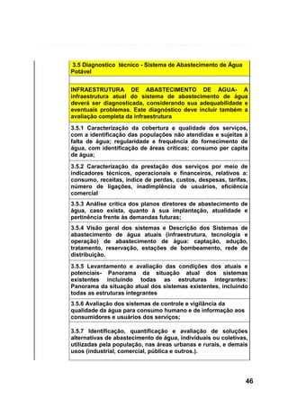 3.5 Diagnostico técnico - Sistema de Abastecimento de Água
Potável
INFRAESTRUTURA DE ABASTECIMENTO DE ÁGUA- A
infraestrutura atual do sistema de abastecimento de água
deverá ser diagnosticada, considerando sua adequabilidade e
eventuais problemas. Este diagnóstico deve incluir também a
avaliação completa da infraestrutura
3.5.1 Caracterização da cobertura e qualidade dos serviços,
com a identificação das populações não atendidas e sujeitas à
falta de água; regularidade e frequência do fornecimento de
água, com identificação de áreas críticas; consumo per capita
de água;
3.5.2 Caracterização da prestação dos serviços por meio de
indicadores técnicos, operacionais e financeiros, relativos a:
consumo, receitas, índice de perdas, custos, despesas, tarifas,
número de ligações, inadimplência de usuários, eficiência
comercial
3.5.3 Análise crítica dos planos diretores de abastecimento de
água, caso exista, quanto à sua implantação, atualidade e
pertinência frente às demandas futuras;
3.5.4 Visão geral dos sistemas e Descrição dos Sistemas de
abastecimento de água atuais (infraestrutura, tecnologia e
operação) de abastecimento de água: captação, adução,
tratamento, reservação, estações de bombeamento, rede de
distribuição.
3.5.5 Levantamento e avaliação das condições dos atuais e
potenciais- Panorama da situação atual dos sistemas
existentes incluindo todas as estruturas integrantes:
Panorama da situação atual dos sistemas existentes, incluindo
todas as estruturas integrantes
3.5.6 Avaliação dos sistemas de controle e vigilância da
qualidade da água para consumo humano e de informação aos
consumidores e usuários dos serviços;
3.5.7 Identificação, quantificação e avaliação de soluções
alternativas de abastecimento de água, individuais ou coletivas,
utilizadas pela população, nas áreas urbanas e rurais, e demais
usos (industrial, comercial, pública e outros.).

46

 