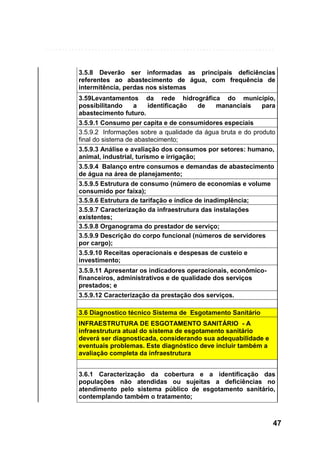 3.5.8 Deverão ser informadas as principais deficiências
referentes ao abastecimento de água, com frequência de
intermitência, perdas nos sistemas
3.59Levantamentos da rede hidrográfica do município,
possibilitando
a
identificação
de
mananciais
para
abastecimento futuro.
3.5.9.1 Consumo per capita e de consumidores especiais
3.5.9.2 Informações sobre a qualidade da água bruta e do produto
final do sistema de abastecimento;
3.5.9.3 Análise e avaliação dos consumos por setores: humano,
animal, industrial, turismo e irrigação;
3.5.9.4 Balanço entre consumos e demandas de abastecimento
de água na área de planejamento;
3.5.9.5 Estrutura de consumo (número de economias e volume
consumido por faixa);
3.5.9.6 Estrutura de tarifação e índice de inadimplência;
3.5.9.7 Caracterização da infraestrutura das instalações
existentes;
3.5.9.8 Organograma do prestador de serviço;
3.5.9.9 Descrição do corpo funcional (números de servidores
por cargo);
3.5.9.10 Receitas operacionais e despesas de custeio e
investimento;
3.5.9.11 Apresentar os indicadores operacionais, econômicofinanceiros, administrativos e de qualidade dos serviços
prestados; e
3.5.9.12 Caracterização da prestação dos serviços.
3.6 Diagnostico técnico Sistema de Esgotamento Sanitário
INFRAESTRUTURA DE ESGOTAMENTO SANITÁRIO - A
infraestrutura atual do sistema de esgotamento sanitário
deverá ser diagnosticada, considerando sua adequabilidade e
eventuais problemas. Este diagnóstico deve incluir também a
avaliação completa da infraestrutura
3.6.1 Caracterização da cobertura e a identificação das
populações não atendidas ou sujeitas a deficiências no
atendimento pelo sistema público de esgotamento sanitário,
contemplando também o tratamento;

47

 