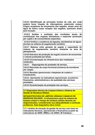 3.6.9.4 Identificação de principais fundos de vale, por onde
poderá haver traçado de interceptores; potenciais corpos
d’água receptores do lançamento dos esgotos; atuais usos da
água do futuro corpo receptor dos esgotos; possíveis áreas
para locação.
3.6.9.5 Análise e avaliação das condições atuais de
contribuição dos esgotos domésticos e especiais (produção
per capita e de consumidores especiais);
3.6.9.6 Verificar a existência de ligações clandestinas de águas
pluviais ao sistema de esgotamento sanitário;
3.6.9.7 Balanço entre geração de esgoto e capacidade do
sistema de esgotamento sanitário existente na área de
planejamento
3.6.9.8 Estrutura de produção de esgoto (número de economias
e volume produzido por faixa);
3.6.9.9 Caracterização da infraestrutura das instalações
existentes;
3.6.9.1 Organograma do prestador de serviço;
3.6.9.2 Descrição do corpo funcional (números de servidores
por cargo);
3.6.9.3 Receitas operacionais e despesas de custeio e
investimento;
3.6.9.4 Apresentar os indicadores operacionais, econômicofinanceiros, administrativos e de qualidade dos serviços
prestados;
3.6.9.5 Caracterização da prestação dos serviços.
3.7 Diagnostico técnico de Limpeza Urbana e Sistema de
Gestão de Resíduos Sólidos
INFRAESTRUTURA DE LIMPEZA URBANA E MANEJO DE
RESÍDUOS SÓLIDOS - A infraestrutura atual do sistema de
limpeza urbana e manejo de resíduos sólidos deverão ser
diagnosticados, considerando sua adequabilidade e eventuais
problemas. Este diagnóstico deve incluir
3.7.1 Análise da situação da gestão do serviço com base em
indicadores técnicos, operacionais e financeiros (a partir de
indicadores do SNIR ( MMA) e do SINIS ( M Cidades)) ;

49

 