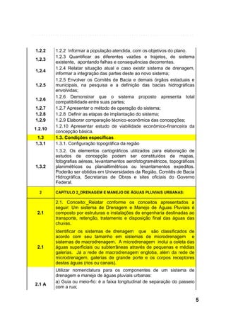 1.2.2
1.2.3
1.2.4
1.2.5
1.2.6
1.2.7
1.2.8
1.2.9
1.2.10
1.3
1.3.1

1.3.2

2

1.2.2 Informar a população atendida, com os objetivos do plano.
1.2.3 Quantificar as diferentes vazões e trajetos, do sistema
existente, apontando falhas e consequências decorrentes.
1.2.4 Relatar situação atual e caso existir sistema de drenagem,
informar a integração das partes deste ao novo sistema;
1.2.5 Envolver os Comitês de Bacia e demais órgãos estaduais e
municipais, na pesquisa e a definição das bacias hidrográficas
envolvidas;
1.2.6 Demonstrar que o sistema proposto apresenta total
compatibilidade entre suas partes;
1.2.7 Apresentar o método de operação do sistema;
1.2.8 Definir as etapas de implantação do sistema;
1.2.9 Elaborar comparação técnico-econômica das concepções;
1.2.10 Apresentar estudo de viabilidade econômico-financeira da
concepção básica.
1.3. Condições específicas
1.3.1. Configuração topográfica da região
1.3.2. Os elementos cartográficos utilizados para elaboração de
estudos de concepção podem ser constituídos de mapas,
fotografias aéreas, levantamentos aerofotogramétricos, topográficos
planimétricos ou planialtimétricos ou levantamentos expeditos.
Poderão ser obtidos em Universidades da Região, Comitês de Bacia
Hidrográfica, Secretarias de Obras e sites oficiais do Governo
Federal.
CAPÍTULO 2_DRENAGEM E MANEJO DE ÁGUAS PLUVIAIS URBANAS:

2.1

2.1. Conceito:_Relatar conforme os conceitos apresentados a
seguir: Um sistema de Drenagem e Manejo de Águas Pluviais é
composto por estruturas e instalações de engenharia destinadas ao
transporte, retenção, tratamento e disposição final das águas das
chuvas.

2.1

Identificar os sistemas de drenagem que são classificados de
acordo com seu tamanho em sistemas de microdrenagem e
sistemas de macrodrenagem. A microdrenagem inclui a coleta das
águas superficiais ou subterrâneas através de pequenas e médias
galerias. Já a rede de macrodrenagem engloba, além da rede de
microdrenagem, galerias de grande porte e os corpos receptores
destas águas (rios ou canais).

2.1 A

Utilizar nomenclatura para os componentes de um sistema de
drenagem e manejo de águas pluviais urbanas:
a) Guia ou meio-fio: é a faixa longitudinal de separação do passeio
com a rua;

5

 