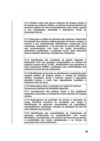 3.7.2 Análise crítica dos planos diretores de limpeza urbana e
de manejo de resíduos sólidos, ou planos de gerenciamento de
resíduos sólidos da reara de planejamento caso exista, quanto
à sua implantação, atualidade e pertinência, frente às
demandas futuras

3.7.3 Descrição e análise da situação dos sistemas e Descrição
da situação dos resíduos sólidos gerados incluindo a origem, o
volume e sua caracterização (domiciliares, construção civil,
industriais, hospitalares, e de serviços de saúde) bem como
seu processamento com base em dados secundários,
entrevistas qualificadas e inspeções locais. Essa descrição
deverá englobar desenhos, fluxogramas, fotografias.

3.7.4 Identificação das condições de gestão integrada e
destinação final dos produtos contemplados no sistema de
logística reversa da lei 12.305 , identificando seus geradores e
seus respectivos PGIRS e verificação das conformidades dos
mesmos em face das leis ambientais.
3.7.5 Identificação de lacunas no atendimento à população pelo
sistema público de limpeza urbana e manejo de resíduos
sólidos (condições atuais e futuras), quanto à população
atendida (urbana e rural), tipo, regularidade, qualidade e
frequência dos serviços,
3.7.6 Informações sobre a produção per capita de resíduos
inclusive de resíduos de atividades especiais;
3.7.7 Levantamento das práticas atuais e dos problemas
existentes associados à infraestrutura dos sistemas de limpeza
urbana;
3.7.8 Organograma do prestador de serviço e descrição do
corpo funcional (números de servidores por cargo) e
identificação de possíveis necessidades de capacitação,
remanejamento, realocação, redução ou ampliação da mão de
obra utilizada nos serviços;
3.7.9 Identificação das possibilidades de implantação de
soluções consorciadas ou compartilhadas com outros
Municípios, considerando, nos critérios de economia de escala,
a proximidade dos locais estabelecidos e as formas de
prevenção dos riscos ambientais.

50

 
