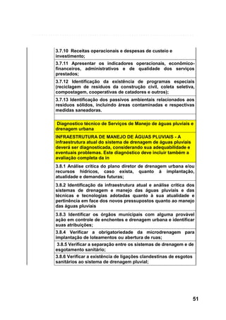 3.7.10 Receitas operacionais e despesas de custeio e
investimento;
3.7.11 Apresentar os indicadores operacionais, econômicofinanceiros, administrativos e de qualidade dos serviços
prestados;
3.7.12 Identificação da existência de programas especiais
(reciclagem de resíduos da construção civil, coleta seletiva,
compostagem, cooperativas de catadores e outros);
3.7.13 Identificação dos passivos ambientais relacionados aos
resíduos sólidos, incluindo áreas contaminadas e respectivas
medidas saneadoras.
Diagnostico técnico de Serviços de Manejo de águas pluviais e
drenagem urbana
INFRAESTRUTURA DE MANEJO DE ÁGUAS PLUVIAIS - A
infraestrutura atual do sistema de drenagem de águas pluviais
deverá ser diagnosticada, considerando sua adequabilidade e
eventuais problemas. Este diagnóstico deve incluir também a
avaliação completa da in
3.8.1 Análise crítica do plano diretor de drenagem urbana e/ou
recursos hídricos, caso exista, quanto à implantação,
atualidade e demandas futuras;
3.8.2 Identificação da infraestrutura atual e análise crítica dos
sistemas de drenagem e manejo das águas pluviais e das
técnicas e tecnologias adotadas quanto à sua atualidade e
pertinência em face dos novos pressupostos quanto ao manejo
das águas pluviais
3.8.3 Identificar os órgãos municipais com alguma provável
ação em controle de enchentes e drenagem urbana e identificar
suas atribuições;
3.8.4 Verificar a obrigatoriedade da microdrenagem para
implantação de loteamentos ou abertura de ruas;
3.8.5 Verificar a separação entre os sistemas de drenagem e de
esgotamento sanitário;
3.8.6 Verificar a existência de ligações clandestinas de esgotos
sanitários ao sistema de drenagem pluvial;

51

 
