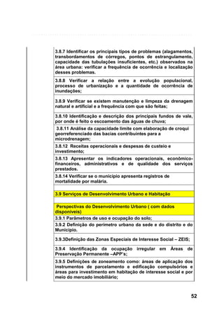 3.8.7 Identificar os principais tipos de problemas (alagamentos,
transbordamentos de córregos, pontos de estrangulamento,
capacidade das tubulações insuficientes, etc.) observados na
área urbana: verificar a frequência de ocorrência e localização
desses problemas.
3.8.8 Verificar a relação entre a evolução populacional,
processo de urbanização e a quantidade de ocorrência de
inundações;
3.8.9 Verificar se existem manutenção e limpeza da drenagem
natural e artificial e a frequência com que são feitas;
3.8.10 Identificação e descrição dos principais fundos de vale,
por onde é feito o escoamento das águas de chuva;
3.8.11 Análise da capacidade limite com elaboração de croqui
georreferenciado das bacias contribuintes para a
microdrenagem;
3.8.12 Receitas operacionais e despesas de custeio e
investimento;
3.8.13 Apresentar os indicadores operacionais, econômicofinanceiros, administrativos e de qualidade dos serviços
prestados.
3.8.14 Verificar se o município apresenta registros de
mortalidade por malária.
3.9 Serviços de Desenvolvimento Urbano e Habitação
Perspectivas do Desenvolvimento Urbano ( com dados
disponíveis)
3.9.1 Parâmetros de uso e ocupação do solo;
3.9.2 Definição do perímetro urbano da sede e do distrito e do
Município.
3.9.3Definição das Zonas Especiais de Interesse Social – ZEIS;
3.9.4 Identificação da ocupação irregular em Áreas de
Preservação Permanente –APP’s;
3.9.5 Definições de zoneamento como: áreas de aplicação dos
instrumentos de parcelamento e edificação compulsórios e
áreas para investimento em habitação de interesse social e por
meio do mercado imobiliário;

52

 