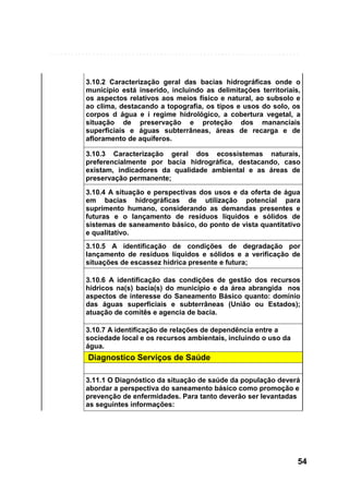 3.10.2 Caracterização geral das bacias hidrográficas onde o
município está inserido, incluindo as delimitações territoriais,
os aspectos relativos aos meios físico e natural, ao subsolo e
ao clima, destacando a topografia, os tipos e usos do solo, os
corpos d água e i regime hidrológico, a cobertura vegetal, a
situação de preservação e proteção dos mananciais
superficiais e águas subterrâneas, áreas de recarga e de
afloramento de aquíferos.
3.10.3 Caracterização geral dos ecossistemas naturais,
preferencialmente por bacia hidrográfica, destacando, caso
existam, indicadores da qualidade ambiental e as áreas de
preservação permanente;
3.10.4 A situação e perspectivas dos usos e da oferta de água
em bacias hidrográficas de utilização potencial para
suprimento humano, considerando as demandas presentes e
futuras e o lançamento de resíduos líquidos e sólidos de
sistemas de saneamento básico, do ponto de vista quantitativo
e qualitativo.
3.10.5 A identificação de condições de degradação por
lançamento de resíduos líquidos e sólidos e a verificação de
situações de escassez hídrica presente e futura;
3.10.6 A identificação das condições de gestão dos recursos
hídricos na(s) bacia(s) do município e da área abrangida nos
aspectos de interesse do Saneamento Básico quanto: domínio
das águas superficiais e subterrâneas (União ou Estados);
atuação de comitês e agencia de bacia.
3.10.7 A identificação de relações de dependência entre a
sociedade local e os recursos ambientais, incluindo o uso da
água.

Diagnostico Serviços de Saúde
3.11.1 O Diagnóstico da situação de saúde da população deverá
abordar a perspectiva do saneamento básico como promoção e
prevenção de enfermidades. Para tanto deverão ser levantadas
as seguintes informações:

54

 