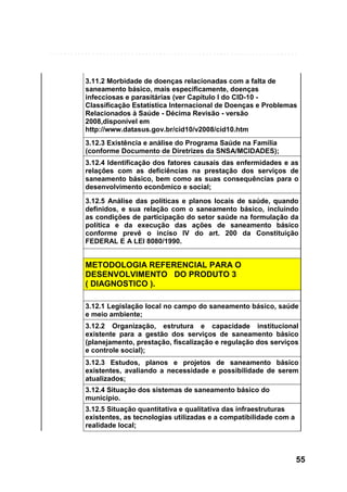 3.11.2 Morbidade de doenças relacionadas com a falta de
saneamento básico, mais especificamente, doenças
infecciosas e parasitárias (ver Capítulo I do CID-10 Classificação Estatística Internacional de Doenças e Problemas
Relacionados à Saúde - Décima Revisão - versão
2008,disponível em
http://www.datasus.gov.br/cid10/v2008/cid10.htm
3.12.3 Existência e análise do Programa Saúde na Família
(conforme Documento de Diretrizes da SNSA/MCIDADES);
3.12.4 Identificação dos fatores causais das enfermidades e as
relações com as deficiências na prestação dos serviços de
saneamento básico, bem como as suas consequências para o
desenvolvimento econômico e social;
3.12.5 Análise das políticas e planos locais de saúde, quando
definidos, e sua relação com o saneamento básico, incluindo
as condições de participação do setor saúde na formulação da
política e da execução das ações de saneamento básico
conforme prevê o inciso IV do art. 200 da Constituição
FEDERAL E A LEI 8080/1990.

METODOLOGIA REFERENCIAL PARA O
DESENVOLVIMENTO DO PRODUTO 3
( DIAGNOSTICO ).
3.12.1 Legislação local no campo do saneamento básico, saúde
e meio ambiente;
3.12.2 Organização, estrutura e capacidade institucional
existente para a gestão dos serviços de saneamento básico
(planejamento, prestação, fiscalização e regulação dos serviços
e controle social);
3.12.3 Estudos, planos e projetos de saneamento básico
existentes, avaliando a necessidade e possibilidade de serem
atualizados;
3.12.4 Situação dos sistemas de saneamento básico do
município.
3.12.5 Situação quantitativa e qualitativa das infraestruturas
existentes, as tecnologias utilizadas e a compatibilidade com a
realidade local;

55

 