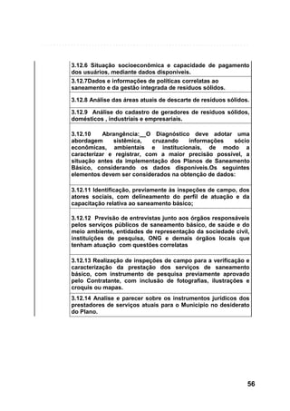 3.12.6 Situação socioeconômica e capacidade de pagamento
dos usuários, mediante dados disponíveis.
3.12.7Dados e informações de políticas correlatas ao
saneamento e da gestão integrada de resíduos sólidos.
3.12.8 Análise das áreas atuais de descarte de resíduos sólidos.
3.12.9 Análise do cadastro de geradores de resíduos sólidos,
domésticos , industriais e empresariais.
3.12.10
Abrangência:__O Diagnóstico deve adotar uma
abordagem
sistêmica,
cruzando
informações
sócio
econômicas, ambientais e institucionais, de modo a
caracterizar e registrar, com a maior precisão possível, a
situação antes da implementação dos Planos de Saneamento
Básico, considerando os dados disponíveis.Os seguintes
elementos devem ser considerados na obtenção de dados:
3.12.11 Identificação, previamente às inspeções de campo, dos
atores sociais, com delineamento do perfil de atuação e da
capacitação relativa ao saneamento básico;
3.12.12 Previsão de entrevistas junto aos órgãos responsáveis
pelos serviços públicos de saneamento básico, de saúde e do
meio ambiente, entidades de representação da sociedade civil,
instituições de pesquisa, ONG e demais órgãos locais que
tenham atuação com questões correlatas
3.12.13 Realização de inspeções de campo para a verificação e
caracterização da prestação dos serviços de saneamento
básico, com instrumento de pesquisa previamente aprovado
pelo Contratante, com inclusão de fotografias, ilustrações e
croquis ou mapas.
3.12.14 Analise e parecer sobre os instrumentos jurídicos dos
prestadores de serviços atuais para o Município no desiderato
do Plano.

56

 