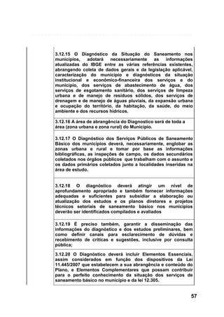 3.12.15 O Diagnóstico da Situação do Saneamento nos
municípios,
adotará
necessariamente
as
informações
atualizadas do IBGE entre as várias referências existentes,
abrangendo coleta de dados gerais e da legislação aplicável,
caracterização do município e diagnósticos da situação
institucional e econômico-financeira dos serviços e do
município, dos serviços de abastecimento de água, dos
serviços de esgotamento sanitário, dos serviços de limpeza
urbana e de manejo de resíduos sólidos, dos serviços de
drenagem e de manejo de águas pluviais, da expansão urbana
e ocupação do território, da habitação, da saúde, do meio
ambiente e dos recursos hídricos.
3.12.16 A área de abrangência do Diagnostico será de toda a
área (zona urbana e zona rural) do Município.
3.12.17 O Diagnóstico dos Serviços Públicos de Saneamento
Básico dos municípios deverá, necessariamente, englobar as
zonas urbana e rural e tomar por base as informações
bibliográficas, as inspeções de campo, os dados secundários
coletados nos órgãos públicos que trabalham com o assunto e
os dados primários coletados junto a localidades inseridas na
área de estudo.

3.12.18 O diagnóstico deverá atingir um nível de
aprofundamento apropriado e também fornecer informações
adequadas e suficientes para subsidiar a elaboração ou
atualização dos estudos e os planos diretores e projetos
técnicos setoriais de saneamento básico nos municípios
deverão ser identificados compilados e avaliados
3.12.19 É preciso também, garantir a disseminação das
informações do diagnóstico e dos estudos preliminares, bem
como definir canais para esclarecimento de dúvidas e
recebimento de críticas e sugestões, inclusive por consulta
pública;
3.12.20 O Diagnóstico deverá incluir Elementos Essenciais,
assim considerados em função dos dispositivos da Lei
11.445/2007 que estabelecem a sua abrangência e conteúdo do
Plano, e Elementos Complementares que possam contribuir
para o perfeito conhecimento da situação dos serviços de
saneamento básico no município e da lei 12.305.

57

 