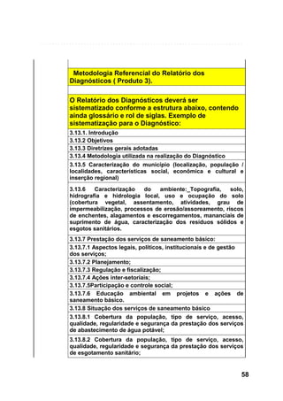 Metodologia Referencial do Relatório dos
Diagnósticos ( Produto 3).
O Relatório dos Diagnósticos deverá ser
sistematizado conforme a estrutura abaixo, contendo
ainda glossário e rol de siglas. Exemplo de
sistematização para o Diagnóstico:
3.13.1. Introdução
3.13.2 Objetivos
3.13.3 Diretrizes gerais adotadas
3.13.4 Metodologia utilizada na realização do Diagnóstico
3.13.5 Caracterização do município (localização, população /
localidades, características social, econômica e cultural e
inserção regional)
3.13.6
Caracterização
do
ambiente:_Topografia,
solo,
hidrografia e hidrologia local, uso e ocupação do solo
(cobertura vegetal, assentamento, atividades, grau de
impermeabilização, processos de erosão/assoreamento, riscos
de enchentes, alagamentos e escorregamentos, mananciais de
suprimento de água, caracterização dos resíduos sólidos e
esgotos sanitários.
3.13.7 Prestação dos serviços de saneamento básico:
3.13.7.1 Aspectos legais, políticos, institucionais e de gestão
dos serviços;
3.13.7.2 Planejamento;
3.13.7.3 Regulação e fiscalização;
3.13.7.4 Ações inter-setoriais;
3.13.7.5Participação e controle social;
3.13.7.6 Educação ambiental em projetos e ações de
saneamento básico.
3.13.8 Situação dos serviços de saneamento básico
3.13.8.1 Cobertura da população, tipo de serviço, acesso,
qualidade, regularidade e segurança da prestação dos serviços
de abastecimento de água potável;
3.13.8.2 Cobertura da população, tipo de serviço, acesso,
qualidade, regularidade e segurança da prestação dos serviços
de esgotamento sanitário;

58

 