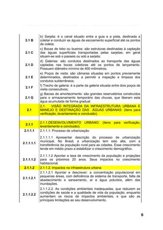 2.1 B

2.1 C

2.1 D

2.1 E
2.1 F
2.1 G

2.1

2.1.1
2.1.1.1

2.1.1.1.1

2.1.1.1.2
2.1.1.2
2.1.1.2.1

2.1.1.2.2

b) Sarjeta: é o canal situado entre a guia e a pista, destinada a
coletar e conduzir as águas de escoamento superficial até os pontos
de coleta;
c) Bocas de lobo ou bueiros: são estruturas destinadas à captação
das águas superficiais transportadas pelas sarjetas; em geral
situam-se sob o passeio ou sob a sarjeta;
d) Galerias: são condutos destinados ao transporte das águas
captadas nas bocas coletoras até os pontos de lançamento.
Possuem diâmetro mínimo de 400 milímetros;
e) Poços de visita: são câmaras situadas em pontos previamente
determinados, destinados a permitir a inspeção e limpeza dos
condutos subterrâneos;
f) Trecho de galeria: é a parte da galeria situada entre dois poços de
visita consecutivos;
g) Bacias de amortecimento: são grandes reservatórios construídos
para o armazenamento temporário das chuvas, que liberam esta
água acumulada de forma gradual.
2.1.
VISÃO INTEGRADA DA INFRAESTRUTURA URBANA E
MANEJO E DESTINAÇÃO DAS ÁGUAS URBANAS: (itens para
verificação, levantamento e conclusão).
2.1.1.DESENVOLVIMENTO URBANO: (itens para verificação,
levantamento e conclusão).
2.1.1.1. Processo de urbanização
2.1.1.1.1 Apresentar descrição do processo de urbanização
municipal, No Brasil, a urbanização tem sido alta, com a
transferência da população rural para as cidades. Esse crescimento
tende em médio prazo a estabilizar o crescimento demográfico.
2.1.1.1.2 Apontar a taxa de crescimento da população e projeções
para os próximos 20 anos. Seus impactos no crescimento
habitacional.
2.1.1.2. Impactos na infraestrutura urbana
2.1.1.2.1 Apontar e descrever: a concentração populacional em
pequenas áreas, com deficiência de sistema de transporte, falta de
abastecimento e saneamento, ar e água poluídos, além das
inundações.
2.1.1.2.2. As condições ambientais inadequadas, que reduzem as
condições de saúde e a qualidade de vida da população, enquanto
aumentam os riscos de impactos ambientais, e que são as
principais limitações ao seu desenvolvimento.

6

 