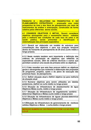 PRODUTO D - RELATÓRIO DA PROSPECTIVA E DO
PLANEJAMENTO ESTRATÉGICO - pressupõe uma visão
prospectiva da área e dos itens de planejamento por meio de
instrumentos de análise e antecipação, construídos de forma
coletiva pelos diferentes atores sociais.
4.1 CENÁRIOS OBJETIVOS E METAS_ Deverá considerar
objetivos abrangentes para o saneamento básico voltados
para a melhoria das condições de cada eixo do setor e da
saúde pública, sendo primordial a identificação e
sistematização das principais expectativa
4.1.1 Deverá ser elaborado um modelo de estrutura para
consolidação dos objetivos e para sua projeção temporal
dentro do horizonte de planejamento de 20 anos (curto médio e
longo prazos).
4.1.2 Neste modelo também será importante a definição dos
critérios de priorização de objetivos que refletirão as
expectativas sociais, além de critérios técnicos e outros que
permitam construir uma escala de primazia entre os objetivos.
4.1.3 Cabe ressaltar que esta fase procura definir os objetivos
gerais e abrangentes que nortearão a elaboração das propostas
de programas, projetos, ações e do plano de execução das
próximas fases do planejamento.
4.1.4 Definir situação atual e Definir objetivo (s) para melhoria
da situação atual
4.1.5 Numerar objetivos para serem utilizados em tabelas
posteriores. (definir se curto médio ou longo prazo)
4.1.6 Situação da infraestrutura de abastecimento de água
Objetivos Metas (curto, médio e longo prazo)
4.1.7 Situação da Infraestrutura de esgotamento sanitário determinar Objetivos e Metas (curto médio e longo prazo)
4.1.8 Situação da Infraestrutura de águas pluviais-determinar
Objetivos e Metas (curto médio e longo prazo)
4.1.9Situação da Infraestrutura de gerenciamento de resíduos
sólidos Objetivos e Metas ( curto,médio e longo prazo)
MEDIÇÃO NUMERO 02 DO PRODUTO D ITEM 4.2 AO ITEM
4.2.4.9

60

 