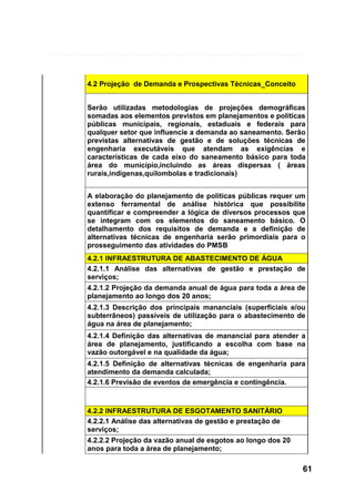 4.2 Projeção de Demanda e Prospectivas Técnicas_Conceito
Serão utilizadas metodologias de projeções demográficas
somadas aos elementos previstos em planejamentos e políticas
públicas municipais, regionais, estaduais e federais para
qualquer setor que influencie a demanda ao saneamento. Serão
previstas alternativas de gestão e de soluções técnicas de
engenharia executáveis que atendam as exigências e
características de cada eixo do saneamento básico para toda
área do município,incluindo as áreas dispersas ( áreas
rurais,indígenas,quilombolas e tradicionais)
A elaboração do planejamento de políticas públicas requer um
extenso ferramental de análise histórica que possibilite
quantificar e compreender a lógica de diversos processos que
se integram com os elementos do saneamento básico. O
detalhamento dos requisitos de demanda e a definição de
alternativas técnicas de engenharia serão primordiais para o
prosseguimento das atividades do PMSB
4.2.1 INFRAESTRUTURA DE ABASTECIMENTO DE ÁGUA
4.2.1.1 Análise das alternativas de gestão e prestação de
serviços;
4.2.1.2 Projeção da demanda anual de água para toda a área de
planejamento ao longo dos 20 anos;
4.2.1.3 Descrição dos principais mananciais (superficiais e/ou
subterrâneos) passíveis de utilização para o abastecimento de
água na área de planejamento;
4.2.1.4 Definição das alternativas de manancial para atender a
área de planejamento, justificando a escolha com base na
vazão outorgável e na qualidade da água;
4.2.1.5 Definição de alternativas técnicas de engenharia para
atendimento da demanda calculada;
4.2.1.6 Previsão de eventos de emergência e contingência.

4.2.2 INFRAESTRUTURA DE ESGOTAMENTO SANITÁRIO
4.2.2.1 Análise das alternativas de gestão e prestação de
serviços;
4.2.2.2 Projeção da vazão anual de esgotos ao longo dos 20
anos para toda a área de planejamento;

61

 
