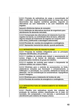 4.2.2.3 Previsão de estimativas de carga e concentração de
DBO e coliformes fecais (termotolerantes) ao longo dos anos,
decorrentes dos esgotos sanitários gerados, segundo as
alternativas (a) sem tratamento e (b) com tratamento dos
esgotos.
(assumir eficiências típicas de remoção);
4.2.2.4 Definição de alternativas técnicas de engenharia para
atendimento da demanda calculada;
4.2.2.5 Comparação das alternativas de tratamento local dos
esgotos (na bacia), ou centralizado (fora da bacia, utilizando
alguma estação de tratamento de esgotos em conjunto com
outra área), justificando a abordagem selecionada;
4.2.2.6 Previsão de eventos de emergência e contingência.
4.2.2.7 Apresentar memorial de cálculo, quando pertinente.
4.2.3 INFRAESTRUTURA DE ÁGUAS PLUVIAIS
4.2.3.1 Proposta de medidas mitigadoras para os principais
impactos identificados, em particular:
4.2.3.1.1 medidas de controle para reduzir o assoreamento de
cursos d’água e de bacias de detenção, eventualmente
propostas pelos membros do grupo de trabalho;
4.2.3.1.2 medidas de controle para reduzir o lançamento de
resíduos sólidos nos corpos d’água.
4.2.3.2 Diretrizes para o controle de escoamentos na fonte,
adotando-se soluções que favoreçam o armazenamento, a
infiltração e a percolação, ou a jusante, adotando-se bacias de
detenção – ter em consideração as características topográficas
locais e listagens.
4.2.3.3 Diretrizes para o tratamento de fundos de vale;
4.2.3.4 Previsão de eventos de emergência e contingência.

4.2.4 INFRAESTRUTURA DE GERENCIAMENTO DE RESÍDUOS
SÓLIDOS
4.2.4.1 Planilha com estimativas anuais dos volumes de
produção de resíduos sólidos classificados em (i) total, (ii)
reciclado, (iii) compostado e (iv) aterrado, e percentuais de
atendimento pelo sistema de limpeza urbana;

62

 
