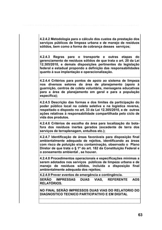 4.2.4.2 Metodologia para o cálculo dos custos da prestação dos
serviços públicos de limpeza urbana e de manejo de resíduos
sólidos, bem como a forma de cobrança desses serviços;
4.2.4.3 Regras para o transporte e outras etapas do
gerenciamento de resíduos sólidos de que trata o art. 20 da Lei
12.305/2010, e demais disposições pertinentes da legislação
federal e estadual propondo a definição das responsabilidades
quanto à sua implantação e operacionalização.
4.2.4.4 Critérios para pontos de apoio ao sistema de limpeza
nos diversos setores da área de planejamento (apoio à
guarnição, centros de coleta voluntária, mensagens educativas
para a área de planejamento em geral e para a população
específica);
4.2.4.5 Descrição das formas e dos limites da participação do
poder público local na coleta seletiva e na logística reversa,
respeitado o disposto no art. 33 da Lei 12.305/2010, e de outras
ações relativas à responsabilidade compartilhada pelo ciclo de
vida dos produtos.
4.2.4.6 Critérios de escolha da área para localização do botafora dos resíduos inertes gerados (excedente de terra dos
serviços de terraplenagem, entulhos etc.);
4.2.4.7 Identificação de áreas favoráveis para disposição final
ambientalmente adequada de rejeitos, identificando as áreas
com risco de poluição e/ou contaminação, observado o Plano
Diretor de que trata o § 1º do art. 182 da Constituição Federal e
o zoneamento ambiental , se houver.
4.2.4.8 Procedimentos operacionais e especificações mínimas a
serem adotados nos serviços públicos de limpeza urbana e de
manejo de resíduos sólidos, incluída a disposição final
ambientalmente adequada dos rejeitos;
4.2.4.9 Prever eventos de emergência e contingência.
SERÃO IMPRESSAS DUAS VIAS, REFERENTE
RELATÓRIOS.

AOS

NO FINAL SERÃO IMPRESSOS DUAS VIAS DO RELATORIO DO
DIAGNOSTICO TECNICO PARTICIPATIVO E EM DIGITAL

63

 