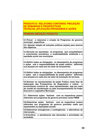 PRODUTO E– RELATORIO CONTENDO: PROJEÇÃO
DE DEMANDAS E PROSPECTIVAS
TÉCNICAS_APLICAÇÃO-PROGRAMAS E AÇÕES
PRIMEIRA MEDIÇÃO PRODUTO
5.1.Prever e relacionar a criação de Programas do governo
municipal específicos.
5.2. Apontar relação de soluções práticas (ações) para alcance
dos objetivos.
5.3.Deverão ser apontados os programas que compatibilizem
o crescimento econômico, a sustentabilidade ambiental e a
equidade social nos municípios.
5.4.Definir todas as obrigações no desempenho de programas
e ações sob a responsabilidade do poder público definindo
sua atuação em cada eixo do setor de saneamento.
5.5.Definir todas as obrigações no desempenho de programas
e ações sob a responsabilidade do poder público definindo
sua atuação em cada eixo do setor de prestação de serviços.
5.6.Nomear os representantes do poder Publico nesta fase de
elaboração das Prospectivas do Diagnóstico e cobrar o
envolvimento contínuo de seus representantes, seja por meio
do comitê de coordenação ou pelo acompanhamento do Poder
Executivo e Legislativo Municipal.
5.7. Determinar ações factíveis com os respectivos prazos
referentes aos programas de governo previstos neste PMSB
5.8.Determinar ações factíveis com os respectivos prazos
referentes aos programas de governo previstos neste que
representem as aspirações sociais
5.9.Determinar emergências e contingências e alternativas de
intervenção, ,
5.10.Verificar o atendimento das demandas e prioridades da
sociedade.

64

 