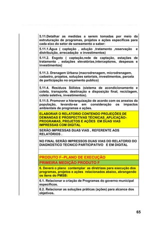 5.11.Detalhar as medidas a serem tomadas por meio da
estruturação de programas, projetos e ações específicas para
cada eixo do setor de saneamento a saber:
5.11.1.Água ( captação , adução ,tratamento ,reservação
distribuição, arrecadação e investimentos)

e

5.11.2. Esgoto ( captação,rede de captação, estações de
tratamento , estações elevatórias,interceptores, despesas e
investimentos)
5.11.3. Drenagem Urbana (macrodrenagem, microdrenagem,
cadastro, projetos, soluções setoriais, investimentos, parcela
de participação no orçamento publico)
5.11.4. Resíduos Sólidos (sistema de acondicionamento e
coleta, transporte, destinação e disposição final, reciclagem,
coleta seletiva, investimentos).
5.11.5. Promover a hierarquização de acordo com os anseios da
população, levando-se em consideração os impactos
ambientais de programas e ações.
ELABORAR O RELATORIO CONTENDO PROJEÇÕES DE
DEMANDAS E PROSPECTIVAS TÉCNICAS_APLICAÇÃOPROGRAMAS, PROJETOS E AÇÕES EM DUAS VIAS
IMPRESSAS COM DIGITAL
SERÃO IMPRESSAS DUAS VIAS , REFERENTE AOS
RELATÓRIOS .
NO FINAL SERÃO IMPRESSOS DUAS VIAS DO RELATORIO DO
DIAGNOSTICO TECNICO PARTICIPATIVO E EM DIGITAL

PRODUTO F–PLANO DE EXECUÇÃO
PRIMEIRA MEDIÇÃO PRODUTO F
6. Deverá o plano contemplar as diretrizes para execução dos
programas, projetos e ações relacionados abaixo, abrangendo
os itens do PMSB:
6.1. Relacionar a criação de Programas do governo municipal
específicos.
6.2. Relacionar as soluções práticas (ações) para alcance dos
objetivos.

65

 