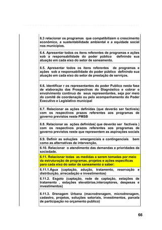 6.3 relacionar os programas que compatibilizem o crescimento
econômico, a sustentabilidade ambiental e a equidade social
nos municípios.
6.4. Apresentar todos os itens referentes de programas e ações
sob a responsabilidade do poder público
definindo sua
atuação em cada eixo do setor de saneamento.
6.5. Apresentar todos os itens referentes de programas e
ações sob a responsabilidade do poder público definindo sua
atuação em cada eixo do setor de prestação de serviços.
6.6. Identificar r os representantes do poder Publico nesta fase
de elaboração das Prospectivas do Diagnóstico e cobrar o
envolvimento contínuo de seus representantes, seja por meio
do comitê de coordenação ou pelo acompanhamento do Poder
Executivo e Legislativo municipal
6.7. Relacionar as ações definidas (que deverão ser factíveis)
com os respectivos prazos referentes aos programas de
governo previstos neste PMSB
6.8. Relacionar as ações definidas( que deverão ser factíveis )
com os respectivos prazos referentes aos programas de
governo previstos neste que representem as aspirações sociais
6.9. Definir as soluções emergenciais e contingenciais
como as alternativas de intervenção,

bem

6.10. Relacionar o atendimento das demandas e prioridades da
sociedade.
6.11. Relacionar todas as medidas a serem tomadas por meio
da estruturação de programas, projetos e ações específicas
para cada eixo do setor de saneamento a saber:
6.11.1.Água (captação, adução, tratamento, reservação e
distribuição, arrecadação e investimentos)
6.11.2. Esgoto (captação, rede de captação, estações de
tratamento , estações elevatórias,interceptores, despesas e
investimentos)
6.11.3. Drenagem Urbana (macrodrenagem, microdrenagem,
cadastro, projetos, soluções setoriais, investimentos, parcela
de participação no orçamento publico)

66

 