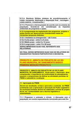 6.11.4. Resíduos Sólidos (sistema de acondicionamento e
coleta ,transporte, destinação e disposição final , reciclagem ,
coleta seletiva , investimentos )
6.11.5. Promover a hierarquização de acordo com os anseios da
população, levando-se em consideração os impactos
ambientais de programas e ações.
6.12 A programação da implantação dos programas, projetos e
ações deverá ser desenvolvida considerando metas em
horizontes temporais distintos:
6.12.1. Imediatos ou emergenciais – até 3 anos;
6.12.2 Curto prazo – entre 4 a 8 anos;
6.12.3 Médio prazo – entre 9 a 12 anos;
6.12.4 Longo prazo – entre 13 a 20 anos.
SERÃO IMPRESSAS DUAS VIAS, REFERENTE AOS
RELATÓRIOS.
NO FINAL SERÃO IMPRESSOS DUAS VIAS DO RELATORIO DO
DIAGNOSTICO TECNICO PARTICIPATIVO E EM DIGITAL

PRODUTO G - MINUTA DE PROJETO DE LEI DO
PLANO MUNICIPAL DE SANEAMENTO BASICO
PRIMEIRA MEDIÇÃO PRODUTO G
PRODUTO G - MINUTA DO PROJETO DE LEI DO PLANO
MUNICIPAL DE SANEAMENTO, Ainda assim, o Município deve
compreender a importância da continuidade do planejamento,
assumir o compromisso de efetivar as atividades previstas no
PMSB e submetê-lo à avaliação
7.1 Aprovação do PMSB
Deverá ser atualizada, revista e aprovada o conteúdo do PMSB
juntamente com a apreciação e aprovação do Poder Legislativo
do município.Portanto deverá ser elaborada a minuta de projeto
de lei, em conformidade com a técnica legislativa e
sistematizada
7.1.1 Programar e submeter a minuta à discussão com a
população, em evento especialmente convocado para este fim.

67

 