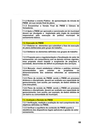 7.1.2 Realizar o evento Público de apresentação da minuta do
PMSB em sua versão final do plano.
7.1.3 Encaminhar a Versão Final do PMSB à Câmara de
Vereadores.
7.1.4 Após o PMSB ser aprovado e sancionado em lei municipal
deverá ser divulgado e implantado pelo órgão do município
responsável pela execução da política municipal de
saneamento básico.
7.2. Execução do PMSB
7.2.1 Elaborar os elementos que subsidiam a fase de execução
do plano.deliberadas pelo grupo de trabalho .
7.2.2 Deliberar os elementos definidos nos grupos de trabalho
7.2.3 Proposta para a regulamentação e fiscalização do setor de
saneamento: em consonância com as demais normas vigentes,
essa proposta visará impedir o surgimento de prejuízos à
sociedade, decorrentes do déficit na prestação dos serviços;
7.2.4 Manuais: visará estabelecer critérios e padrões mínimos
recomendados
para
orientar
os
projetistas
no
dimensionamento dos sistemas referentes ao saneamento
básico;
7.2.5 Plano de revisão do PMSB: sendo o PMSB um processo
dinâmico e disciplinado, deverá ser avaliada sua capacidade de
gerenciamento, com auxílio, por exemplo, de dados obtidos de
uma área-piloto,
7.2.6 Plano de revisão do PMSB: sendo o PMSB um processo
dinâmico e disciplinado, deverá ser avaliada sua capacidade de
gerenciamento, com auxílio, por exemplo, de dados obtidos de
um bairro ou comunidade do município.
7.3. Avaliação e Revisão do PMSB
7.3.1 Verificação, medição e avaliação do real cumprimento dos
objetivos definidos no PMSB;
7.3.2 Verificar o equilíbrio do conteúdo do PMSB quanto à
obediência dos dispositivos legais aplicáveis à gestão do setor
saneamento;

68

 