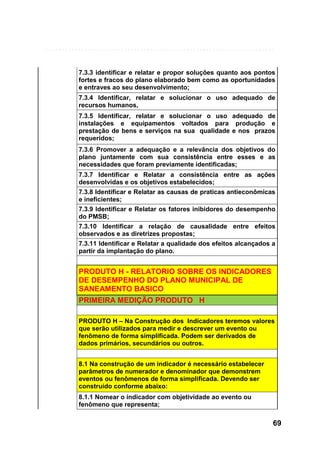 7.3.3 identificar e relatar e propor soluções quanto aos pontos
fortes e fracos do plano elaborado bem como as oportunidades
e entraves ao seu desenvolvimento;
7.3.4 Identificar, relatar e solucionar o uso adequado de
recursos humanos,
7.3.5 Identificar, relatar e solucionar o uso adequado de
instalações e equipamentos voltados para produção e
prestação de bens e serviços na sua qualidade e nos prazos
requeridos;
7.3.6 Promover a adequação e a relevância dos objetivos do
plano juntamente com sua consistência entre esses e as
necessidades que foram previamente identificadas;
7.3.7 Identificar e Relatar a consistência entre as ações
desenvolvidas e os objetivos estabelecidos;
7.3.8 Identificar e Relatar as causas de praticas antieconômicas
e ineficientes;
7.3.9 Identificar e Relatar os fatores inibidores do desempenho
do PMSB;
7.3.10 Identificar a relação de causalidade entre efeitos
observados e as diretrizes propostas;
7.3.11 Identificar e Relatar a qualidade dos efeitos alcançados a
partir da implantação do plano.

PRODUTO H - RELATORIO SOBRE OS INDICADORES
DE DESEMPENHO DO PLANO MUNICIPAL DE
SANEAMENTO BASICO
PRIMEIRA MEDIÇÃO PRODUTO H
PRODUTO H – Na Construção dos Indicadores teremos valores
que serão utilizados para medir e descrever um evento ou
fenômeno de forma simplificada. Podem ser derivados de
dados primários, secundários ou outros.
8.1 Na construção de um indicador é necessário estabelecer
parâmetros de numerador e denominador que demonstrem
eventos ou fenômenos de forma simplificada. Devendo ser
construído conforme abaixo:
8.1.1 Nomear o indicador com objetividade ao evento ou
fenômeno que representa;

69

 