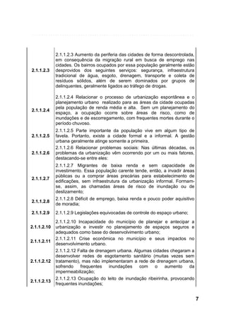2.1.1.2.3

2.1.1.2.3 Aumento da periferia das cidades de forma descontrolada,
em consequência da migração rural em busca de emprego nas
cidades. Os bairros ocupados por essa população geralmente estão
desprovidos dos seguintes serviços: segurança, infraestrutura
tradicional de água, esgoto, drenagem, transporte e coleta de
resíduos sólidos, além de serem dominados por grupos de
delinquentes, geralmente ligados ao tráfego de drogas.

2.1.1.2.4

2.1.1.2.4 Relacionar o processo de urbanização espontânea e o
planejamento urbano realizado para as áreas da cidade ocupadas
pela população de renda média e alta. Sem um planejamento do
espaço, a ocupação ocorre sobre áreas de risco, como de
inundações e de escorregamento, com frequentes mortes durante o
período chuvoso.

2.1.1.2.5

2.1.1.2.6

2.1.1.2.5 Parte importante da população vive em algum tipo de
favela. Portanto, existe a cidade formal e a informal. A gestão
urbana geralmente atinge somente a primeira.
2.1.1.2.6 Relacionar problemas sociais: Nas últimas décadas, os
problemas da urbanização vêm ocorrendo por um ou mais fatores,
destacando-se entre eles:

2.1.1.2.7

2.1.1.2.7 Migrantes de baixa renda e sem capacidade de
investimento. Essa população carente tende, então, a invadir áreas
públicas ou a comprar áreas precárias para estabelecimento de
edificações, sem infraestrutura da urbanização informal. Formamse, assim, as chamadas áreas de risco de inundação ou de
deslizamento;

2.1.1.2.8

2.1.1.2.8 Déficit de emprego, baixa renda e pouco poder aquisitivo
de moradia;

2.1.1.2.9

2.1.1.2.9 Legislações equivocadas de controle do espaço urbano;

2.1.1.2.10
2.1.1.2.11

2.1.1.2.12

2.1.1.2.13

2.1.1.2.10 Incapacidade do município de planejar e antecipar a
urbanização e investir no planejamento de espaços seguros e
adequados como base do desenvolvimento urbano;
2.1.1.2.11 Crise econômica no município e seus impactos no
desenvolvimento urbano.
2.1.1.2.12 Falta de drenagem urbana. Algumas cidades chegaram a
desenvolver redes de esgotamento sanitário (muitas vezes sem
tratamento), mas não implementaram a rede de drenagem urbana,
sofrendo
frequentes
inundações
com
o
aumento
da
impermeabilização;
2.1.1.2.13 Ocupação do leito de inundação ribeirinha, provocando
frequentes inundações;

7

 