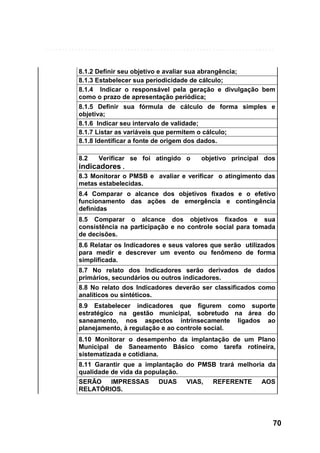 8.1.2 Definir seu objetivo e avaliar sua abrangência;
8.1.3 Estabelecer sua periodicidade de cálculo;
8.1.4 Indicar o responsável pela geração e divulgação bem
como o prazo de apresentação periódica;
8.1.5 Definir sua fórmula de cálculo de forma simples e
objetiva;
8.1.6 Indicar seu intervalo de validade;
8.1.7 Listar as variáveis que permitem o cálculo;
8.1.8 Identificar a fonte de origem dos dados.
8.2

Verificar se foi atingido o
objetivo principal dos
indicadores .
8.3 Monitorar o PMSB e avaliar e verificar o atingimento das
metas estabelecidas.
8.4 Comparar o alcance dos objetivos fixados e o efetivo
funcionamento das ações de emergência e contingência
definidas
8.5 Comparar o alcance dos objetivos fixados e sua
consistência na participação e no controle social para tomada
de decisões.
8.6 Relatar os Indicadores e seus valores que serão utilizados
para medir e descrever um evento ou fenômeno de forma
simplificada.
8.7 No relato dos Indicadores serão derivados de dados
primários, secundários ou outros indicadores.
8.8 No relato dos Indicadores deverão ser classificados como
analíticos ou sintéticos.
8.9 Estabelecer indicadores que figurem como suporte
estratégico na gestão municipal, sobretudo na área do
saneamento, nos aspectos intrinsecamente ligados ao
planejamento, à regulação e ao controle social.
8.10 Monitorar o desempenho da implantação de um Plano
Municipal de Saneamento Básico como tarefa rotineira,
sistematizada e cotidiana.
8.11 Garantir que a implantação do PMSB trará melhoria da
qualidade de vida da população.
SERÃO IMPRESSAS
RELATÓRIOS.

DUAS

VIAS,

REFERENTE

AOS

70

 