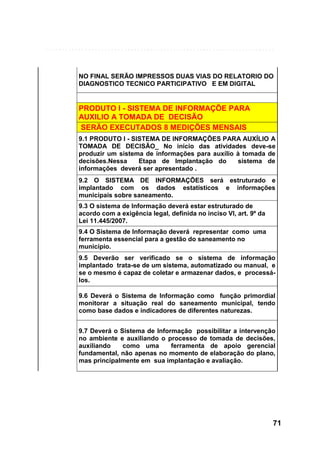 NO FINAL SERÃO IMPRESSOS DUAS VIAS DO RELATORIO DO
DIAGNOSTICO TECNICO PARTICIPATIVO E EM DIGITAL

PRODUTO I - SISTEMA DE INFORMAÇÕE PARA
AUXILIO A TOMADA DE DECISÃO
SERÃO EXECUTADOS 8 MEDIÇÕES MENSAIS
9.1 PRODUTO I - SISTEMA DE INFORMAÇÕES PARA AUXÍLIO A
TOMADA DE DECISÃO_ No início das atividades deve-se
produzir um sistema de informações para auxílio à tomada de
decisões.Nessa
Etapa de Implantação do
sistema de
informações deverá ser apresentado .
9.2 O SISTEMA DE INFORMAÇÕES será estruturado e
implantado com os dados estatísticos e informações
municipais sobre saneamento.
9.3 O sistema de Informação deverá estar estruturado de
acordo com a exigência legal, definida no inciso VI, art. 9º da
Lei 11.445/2007.
9.4 O Sistema de Informação deverá representar como uma
ferramenta essencial para a gestão do saneamento no
município.
9.5 Deverão ser verificado se o sistema de informação
implantado trata-se de um sistema, automatizado ou manual, e
se o mesmo é capaz de coletar e armazenar dados, e processálos.
9.6 Deverá o Sistema de Informação como função primordial
monitorar a situação real do saneamento municipal, tendo
como base dados e indicadores de diferentes naturezas.
9.7 Deverá o Sistema de Informação possibilitar a intervenção
no ambiente e auxiliando o processo de tomada de decisões,
auxiliando
como uma
ferramenta de apoio gerencial
fundamental, não apenas no momento de elaboração do plano,
mas principalmente em sua implantação e avaliação.

71

 