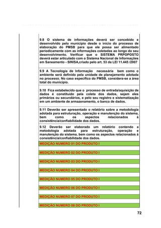 9.8 O sistema de informações deverá ser concebido e
desenvolvido pelo município desde o início do processo de
elaboração do PMSB para que ele possa ser alimentado
periodicamente com as informações coletadas ao longo do seu
desenvolvimento. Verificar que o SISTEMA PRPOPOSTO
deverá estar articulado com o Sistema Nacional de Informações
em Saneamento - SINISA,criado pelo art. 53 da LEI 11.445 /2007
9.9 A Tecnologia de Informação necessária bem como o
ambiente será definido pela unidade de planejamento adotada
no processo. No caso específico do PMSB, considera-se a área
total do município.
9.10 Fica estabelecido que o processo de entrada/aquisição de
dados é constituído pela coleta dos dados, sejam eles
primários ou secundários, e pelo seu registro e sistematização
em um ambiente de armazenamento, o banco de dados.
9.11 Deverão ser apresentado o relatório sobre a metodologia
adotada para estruturação, operação e manutenção do sistema,
bem
como
os
aspectos
relacionados
à
consistência/confiabilidade dos dados.
9.12 Deverão ser elaborado um relatório contendo a
metodologia adotada para estruturação, operação e
manutenção do sistema, bem como os aspectos relacionados à
consistência/confiabilidade dos dados.
MEDIÇÃO NUMERO 01 DO PRODUTO I
MEDIÇÃO NUMERO 02 DO PRODUTO I
MEDIÇÃO NUMERO 03 DO PRODUTO I
MEDIÇÃO NUMERO 04 DO PRODUTO I
MEDIÇÃO NUMERO 05 DO PRODUTO I
MEDIÇÃO NUMERO 06 DO PRODUTO I
MEDIÇÃO NUMERO 07 DO PRODUTO I
MEDIÇÃO NUMERO 08 DO PRODUTO I

72

 