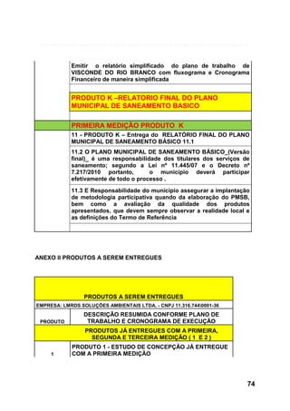 Emitir o relatório simplificado do plano de trabalho de
VISCONDE DO RIO BRANCO com fluxograma e Cronograma
Financeiro de maneira simplificada

PRODUTO K –RELATORIO FINAL DO PLANO
MUNICIPAL DE SANEAMENTO BASICO
PRIMEIRA MEDIÇÃO PRODUTO K
11 - PRODUTO K – Entrega do RELATÓRIO FINAL DO PLANO
MUNICIPAL DE SANEAMENTO BÁSICO 11.1
11.2 O PLANO MUNICIPAL DE SANEAMENTO BÁSICO_(Versão
final)_ é uma responsabilidade dos titulares dos serviços de
saneamento; segundo a Lei nº 11.445/07 e o Decreto nº
7.217/2010 portanto,
o município deverá participar
efetivamente de todo o processo .
11.3 E Responsabilidade do município assegurar a implantação
de metodologia participativa quando da elaboração do PMSB,
bem como a avaliação da qualidade dos produtos
apresentados, que devem sempre observar a realidade local e
as definições do Termo de Referência

ANEXO II PRODUTOS A SEREM ENTREGUES

PRODUTOS A SEREM ENTREGUES
EMPRESA: LMRDS SOLUÇÕES AMBIENTAIS LTDA. - CNPJ 11.316.7440001-36
PRODUTO

DESCRIÇÃO RESUMIDA CONFORME PLANO DE
TRABALHO E CRONOGRAMA DE EXECUÇÃO
PRODUTOS JÁ ENTREGUES COM A PRIMEIRA,
SEGUNDA E TERCEIRA MEDIÇÃO ( 1 E 2 )

1

PRODUTO 1 - ESTUDO DE CONCEPÇÃO JÁ ENTREGUE
COM A PRIMEIRA MEDIÇÃO

74

 