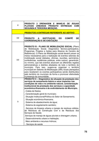 2

PRODUTO 2 DRENAGEM E MANEJO DE ÁGUAS
PLUVIAIS URBANAS PRODUTO ENTREGUE COM
SEGUNDA E TERCEIRA MEDIÇÃO.
PRODUTOS A ENTREGAR REFERENTE AO ADITIVO

2.2

2.3

3

PRODUTO
A
INSTITUIÇÃO
DO
COORDENAÇÃO E DE EXECUÇÃO

COMITÊ

DE

PRODUTO B - PLANO DE MOBILIZAÇÃO SOCIAL (Plano
de Mobilização Social, Diagnóstico técnico-participativo,
Programas, Projetos e Ações para Alcance do Cenário de
Referência): O Plano de Mobilização social deverá prever os
meios necessários para a realização de eventos setoriais de
mobilização social (debates, oficinas, reuniões, seminários,
conferências, audiências públicas, entre outros), garantindo,
no mínimo, que tais eventos alcancem as diferentes regiões
administrativas e distritos afastados de todo o território do
município. Para isso, sugere-se organizar o território
municipal em Setores de Mobilização (SM); locais planejados
para receberem os eventos participativos sendo distribuídos
pelo território do município de forma a promover efetividade
à presença da comunidade.
PRODUTO C – Diagnóstico da situação da prestação dos
serviços de saneamento básico e seus impactos nas
condições de vida e no ambiente natural, caracterização
institucional da prestação dos serviços e capacidade
econômico-financeira e de endividamento do Município.
. Coleta de Dados;
. Caracterização geral do município;
. Situação Institucional/Política do Setor de Saneamento;
. Situação econômico-financeira;
. Sistema de abastecimento de água;
. Sistema de esgotamento sanitário;
. Serviços de limpeza urbana e manejo de resíduos sólidos,
de Resíduos da Construção Civil e de Resíduos dos
Serviços de Saúde;
.Serviços de manejo de águas pluviais e drenagem urbana;
. Desenvolvimento urbano e habitação;
. Meio ambiente e recursos hídricos;
·. Serviços de saúde

75

 