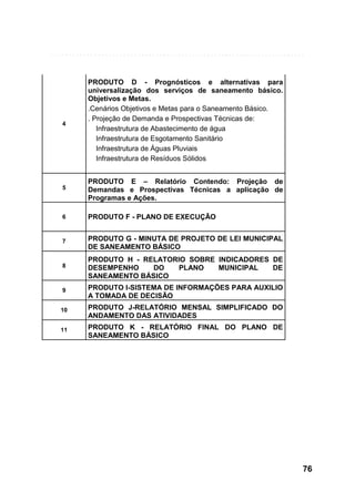 4

PRODUTO D - Prognósticos e alternativas para
universalização dos serviços de saneamento básico.
Objetivos e Metas.
.Cenários Objetivos e Metas para o Saneamento Básico.
. Projeção de Demanda e Prospectivas Técnicas de:
Infraestrutura de Abastecimento de água
Infraestrutura de Esgotamento Sanitário
Infraestrutura de Águas Pluviais
Infraestrutura de Resíduos Sólidos

5

PRODUTO E – Relatório Contendo: Projeção de
Demandas e Prospectivas Técnicas a aplicação de
Programas e Ações.

6

PRODUTO F - PLANO DE EXECUÇÃO

7

PRODUTO G - MINUTA DE PROJETO DE LEI MUNICIPAL
DE SANEAMENTO BÁSICO

8

PRODUTO H - RELATORIO SOBRE INDICADORES DE
DESEMPENHO
DO
PLANO
MUNICIPAL
DE
SANEAMENTO BÁSICO

9

PRODUTO I-SISTEMA DE INFORMAÇÕES PARA AUXILIO
A TOMADA DE DECISÃO

10

PRODUTO J-RELATÓRIO MENSAL SIMPLIFICADO DO
ANDAMENTO DAS ATIVIDADES

11

PRODUTO K - RELATÓRIO FINAL DO PLANO DE
SANEAMENTO BÁSICO

76

 