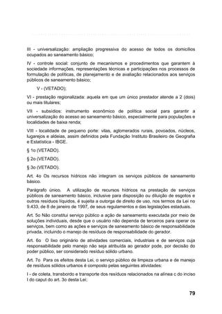 III - universalização: ampliação progressiva do acesso de todos os domicílios
ocupados ao saneamento básico;
IV - controle social: conjunto de mecanismos e procedimentos que garantem à
sociedade informações, representações técnicas e participações nos processos de
formulação de políticas, de planejamento e de avaliação relacionados aos serviços
públicos de saneamento básico;
V - (VETADO);
VI - prestação regionalizada: aquela em que um único prestador atende a 2 (dois)
ou mais titulares;
VII - subsídios: instrumento econômico de política social para garantir a
universalização do acesso ao saneamento básico, especialmente para populações e
localidades de baixa renda;
VIII - localidade de pequeno porte: vilas, aglomerados rurais, povoados, núcleos,
lugarejos e aldeias, assim definidos pela Fundação Instituto Brasileiro de Geografia
e Estatística - IBGE.
§ 1o (VETADO).
§ 2o (VETADO).
§ 3o (VETADO).
Art. 4o Os recursos hídricos não integram os serviços públicos de saneamento
básico.
Parágrafo único. A utilização de recursos hídricos na prestação de serviços
públicos de saneamento básico, inclusive para disposição ou diluição de esgotos e
outros resíduos líquidos, é sujeita a outorga de direito de uso, nos termos da Lei no
9.433, de 8 de janeiro de 1997, de seus regulamentos e das legislações estaduais.
Art. 5o Não constitui serviço público a ação de saneamento executada por meio de
soluções individuais, desde que o usuário não dependa de terceiros para operar os
serviços, bem como as ações e serviços de saneamento básico de responsabilidade
privada, incluindo o manejo de resíduos de responsabilidade do gerador.
Art. 6o O lixo originário de atividades comerciais, industriais e de serviços cuja
responsabilidade pelo manejo não seja atribuída ao gerador pode, por decisão do
poder público, ser considerado resíduo sólido urbano.
Art. 7o Para os efeitos desta Lei, o serviço público de limpeza urbana e de manejo
de resíduos sólidos urbanos é composto pelas seguintes atividades:
I - de coleta, transbordo e transporte dos resíduos relacionados na alínea c do inciso
I do caput do art. 3o desta Lei;

79

 