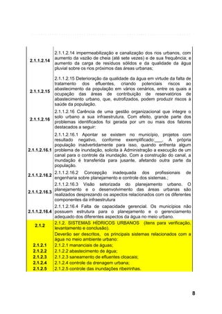 2.1.1.2.14

2.1.1.2.14 impermeabilização e canalização dos rios urbanos, com
aumento da vazão de cheia (até sete vezes) e de sua frequência; e
aumento da carga de resíduos sólidos e da qualidade da água
pluvial sobre os rios próximos das áreas urbanas;

2.1.1.2.15

2.1.1.2.15 Deterioração da qualidade da água em virtude da falta de
tratamento dos efluentes, criando potenciais riscos ao
abastecimento da população em vários cenários, entre os quais a
ocupação das áreas de contribuição de reservatórios de
abastecimento urbano, que, eutrofizados, podem produzir riscos à
saúde da população.

2.1.1.2.16

2.1.1.2.16 Carência de uma gestão organizacional que integre o
solo urbano a sua infraestrutura. Com efeito, grande parte dos
problemas identificados foi gerada por um ou mais dos fatores
destacados a seguir:

2.1.1.2.16.1 Apontar se existem no município, projetos com
resultado negativo, conforme exemplificado:___. A própria
população inadvertidamente para isso, quando enfrenta algum
2.1.1.2.16.1 problema de inundação, solicita à Administração a execução de um
canal para o controle da inundação. Com a construção do canal, a
inundação é transferida para jusante, afetando outra parte da
população.
2.1.1.2.16.2 Concepção inadequada dos profissionais de
engenharia sobre planejamento e controle dos sistemas.;
2.1.1.2.16.3 Visão setorizada do planejamento urbano. O
planejamento e o desenvolvimento das áreas urbanas são
2.1.1.2.16.3
realizados desprezando os aspectos relacionados com os diferentes
componentes da infraestrutura
2.1.1.2.16.4 Falta de capacidade gerencial. Os municípios não
2.1.1.2.16.4 possuem estrutura para o planejamento e o gerenciamento
adequado dos diferentes aspectos da água no meio urbano.
2.1.2. SISTEMAS HÍDRICOS URBANOS (itens para verificação,
2.1.2
levantamento e conclusão).
Deverão ser descritos, os principais sistemas relacionados com a
água no meio ambiente urbano:
2.1.2.1
2.1.2.1 mananciais de águas;
2.1.2.2
2.1.2.2 abastecimento de água;
2.1.2.3
2.1.2.3 saneamento de efluentes cloacais;
2.1.2.4
2.1.2.4 controle da drenagem urbana;
2.1.2.5
2.1.2.5 controle das inundações ribeirinhas.
2.1.1.2.16.2

8

 