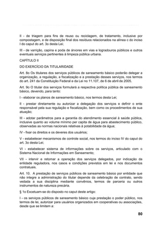 II - de triagem para fins de reuso ou reciclagem, de tratamento, inclusive por
compostagem, e de disposição final dos resíduos relacionados na alínea c do inciso
I do caput do art. 3o desta Lei;
III - de varrição, capina e poda de árvores em vias e logradouros públicos e outros
eventuais serviços pertinentes à limpeza pública urbana.
CAPÍTULO II
DO EXERCÍCIO DA TITULARIDADE
Art. 8o Os titulares dos serviços públicos de saneamento básico poderão delegar a
organização, a regulação, a fiscalização e a prestação desses serviços, nos termos
do art. 241 da Constituição Federal e da Lei no 11.107, de 6 de abril de 2005.
Art. 9o O titular dos serviços formulará a respectiva política pública de saneamento
básico, devendo, para tanto:
I - elaborar os planos de saneamento básico, nos termos desta Lei;
II - prestar diretamente ou autorizar a delegação dos serviços e definir o ente
responsável pela sua regulação e fiscalização, bem como os procedimentos de sua
atuação;
III - adotar parâmetros para a garantia do atendimento essencial à saúde pública,
inclusive quanto ao volume mínimo per capita de água para abastecimento público,
observadas as normas nacionais relativas à potabilidade da água;
IV - fixar os direitos e os deveres dos usuários;
V - estabelecer mecanismos de controle social, nos termos do inciso IV do caput do
art. 3o desta Lei;
VI - estabelecer sistema de informações sobre os serviços, articulado com o
Sistema Nacional de Informações em Saneamento;
VII - intervir e retomar a operação dos serviços delegados, por indicação da
entidade reguladora, nos casos e condições previstos em lei e nos documentos
contratuais.
Art. 10. A prestação de serviços públicos de saneamento básico por entidade que
não integre a administração do titular depende da celebração de contrato, sendo
vedada a sua disciplina mediante convênios, termos de parceria ou outros
instrumentos de natureza precária.
§ 1o Excetuam-se do disposto no caput deste artigo:
I - os serviços públicos de saneamento básico cuja prestação o poder público, nos
termos de lei, autorizar para usuários organizados em cooperativas ou associações,
desde que se limitem a:

80

 