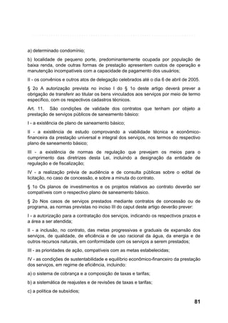 a) determinado condomínio;
b) localidade de pequeno porte, predominantemente ocupada por população de
baixa renda, onde outras formas de prestação apresentem custos de operação e
manutenção incompatíveis com a capacidade de pagamento dos usuários;
II - os convênios e outros atos de delegação celebrados até o dia 6 de abril de 2005.
§ 2o A autorização prevista no inciso I do § 1o deste artigo deverá prever a
obrigação de transferir ao titular os bens vinculados aos serviços por meio de termo
específico, com os respectivos cadastros técnicos.
Art. 11. São condições de validade dos contratos que tenham por objeto a
prestação de serviços públicos de saneamento básico:
I - a existência de plano de saneamento básico;
II - a existência de estudo comprovando a viabilidade técnica e econômicofinanceira da prestação universal e integral dos serviços, nos termos do respectivo
plano de saneamento básico;
III - a existência de normas de regulação que prevejam os meios para o
cumprimento das diretrizes desta Lei, incluindo a designação da entidade de
regulação e de fiscalização;
IV - a realização prévia de audiência e de consulta públicas sobre o edital de
licitação, no caso de concessão, e sobre a minuta do contrato.
§ 1o Os planos de investimentos e os projetos relativos ao contrato deverão ser
compatíveis com o respectivo plano de saneamento básico.
§ 2o Nos casos de serviços prestados mediante contratos de concessão ou de
programa, as normas previstas no inciso III do caput deste artigo deverão prever:
I - a autorização para a contratação dos serviços, indicando os respectivos prazos e
a área a ser atendida;
II - a inclusão, no contrato, das metas progressivas e graduais de expansão dos
serviços, de qualidade, de eficiência e de uso racional da água, da energia e de
outros recursos naturais, em conformidade com os serviços a serem prestados;
III - as prioridades de ação, compatíveis com as metas estabelecidas;
IV - as condições de sustentabilidade e equilíbrio econômico-financeiro da prestação
dos serviços, em regime de eficiência, incluindo:
a) o sistema de cobrança e a composição de taxas e tarifas;
b) a sistemática de reajustes e de revisões de taxas e tarifas;
c) a política de subsídios;

81

 
