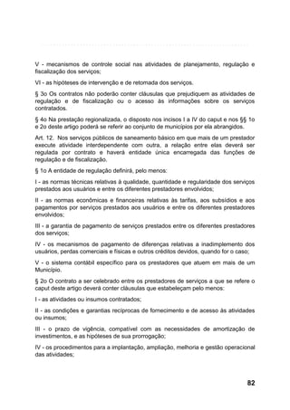 V - mecanismos de controle social nas atividades de planejamento, regulação e
fiscalização dos serviços;
VI - as hipóteses de intervenção e de retomada dos serviços.
§ 3o Os contratos não poderão conter cláusulas que prejudiquem as atividades de
regulação e de fiscalização ou o acesso às informações sobre os serviços
contratados.
§ 4o Na prestação regionalizada, o disposto nos incisos I a IV do caput e nos §§ 1o
e 2o deste artigo poderá se referir ao conjunto de municípios por ela abrangidos.
Art. 12. Nos serviços públicos de saneamento básico em que mais de um prestador
execute atividade interdependente com outra, a relação entre elas deverá ser
regulada por contrato e haverá entidade única encarregada das funções de
regulação e de fiscalização.
§ 1o A entidade de regulação definirá, pelo menos:
I - as normas técnicas relativas à qualidade, quantidade e regularidade dos serviços
prestados aos usuários e entre os diferentes prestadores envolvidos;
II - as normas econômicas e financeiras relativas às tarifas, aos subsídios e aos
pagamentos por serviços prestados aos usuários e entre os diferentes prestadores
envolvidos;
III - a garantia de pagamento de serviços prestados entre os diferentes prestadores
dos serviços;
IV - os mecanismos de pagamento de diferenças relativas a inadimplemento dos
usuários, perdas comerciais e físicas e outros créditos devidos, quando for o caso;
V - o sistema contábil específico para os prestadores que atuem em mais de um
Município.
§ 2o O contrato a ser celebrado entre os prestadores de serviços a que se refere o
caput deste artigo deverá conter cláusulas que estabeleçam pelo menos:
I - as atividades ou insumos contratados;
II - as condições e garantias recíprocas de fornecimento e de acesso às atividades
ou insumos;
III - o prazo de vigência, compatível com as necessidades de amortização de
investimentos, e as hipóteses de sua prorrogação;
IV - os procedimentos para a implantação, ampliação, melhoria e gestão operacional
das atividades;

82

 