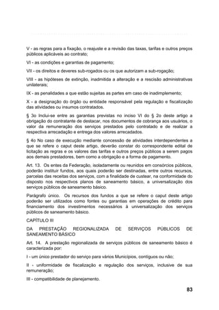 V - as regras para a fixação, o reajuste e a revisão das taxas, tarifas e outros preços
públicos aplicáveis ao contrato;
VI - as condições e garantias de pagamento;
VII - os direitos e deveres sub-rogados ou os que autorizam a sub-rogação;
VIII - as hipóteses de extinção, inadmitida a alteração e a rescisão administrativas
unilaterais;
IX - as penalidades a que estão sujeitas as partes em caso de inadimplemento;
X - a designação do órgão ou entidade responsável pela regulação e fiscalização
das atividades ou insumos contratados.
§ 3o Inclui-se entre as garantias previstas no inciso VI do § 2o deste artigo a
obrigação do contratante de destacar, nos documentos de cobrança aos usuários, o
valor da remuneração dos serviços prestados pelo contratado e de realizar a
respectiva arrecadação e entrega dos valores arrecadados.
§ 4o No caso de execução mediante concessão de atividades interdependentes a
que se refere o caput deste artigo, deverão constar do correspondente edital de
licitação as regras e os valores das tarifas e outros preços públicos a serem pagos
aos demais prestadores, bem como a obrigação e a forma de pagamento.
Art. 13. Os entes da Federação, isoladamente ou reunidos em consórcios públicos,
poderão instituir fundos, aos quais poderão ser destinadas, entre outros recursos,
parcelas das receitas dos serviços, com a finalidade de custear, na conformidade do
disposto nos respectivos planos de saneamento básico, a universalização dos
serviços públicos de saneamento básico.
Parágrafo único. Os recursos dos fundos a que se refere o caput deste artigo
poderão ser utilizados como fontes ou garantias em operações de crédito para
financiamento dos investimentos necessários à universalização dos serviços
públicos de saneamento básico.
CAPÍTULO III
DA PRESTAÇÃO REGIONALIZADA
SANEAMENTO BÁSICO

DE

SERVIÇOS

PÚBLICOS

DE

Art. 14. A prestação regionalizada de serviços públicos de saneamento básico é
caracterizada por:
I - um único prestador do serviço para vários Municípios, contíguos ou não;
II - uniformidade de fiscalização e regulação dos serviços, inclusive de sua
remuneração;
III - compatibilidade de planejamento.

83

 