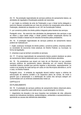 Art. 15. Na prestação regionalizada de serviços públicos de saneamento básico, as
atividades de regulação e fiscalização poderão ser exercidas:
I - por órgão ou entidade de ente da Federação a que o titular tenha delegado o
exercício dessas competências por meio de convênio de cooperação entre entes da
Federação, obedecido ao disposto no art. 241 da Constituição Federal;
II - por consórcio público de direito público integrado pelos titulares dos serviços.
Parágrafo único. No exercício das atividades de planejamento dos serviços a que
se refere o caput deste artigo, o titular poderá receber cooperação técnica do
respectivo Estado e basear-se em estudos fornecidos pelos prestadores.
Art. 16. A prestação regionalizada de serviços públicos de saneamento básico
poderá ser realizada por:
I - órgão, autarquia, fundação de direito público, consórcio público, empresa pública
ou sociedade de economia mista estadual, do Distrito Federal, ou municipal, na
forma da legislação;
II - empresa a que se tenham concedido os serviços.
Art. 17. O serviço regionalizado de saneamento básico poderá obedecer ao plano
de saneamento básico elaborado para o conjunto de Municípios atendidos.
Art. 18. Os prestadores que atuem em mais de um Município ou que prestem
serviços públicos de saneamento básico diferentes em um mesmo Município
manterão sistema contábil que permita registrar e demonstrar, separadamente, os
custos e as receitas de cada serviço em cada um dos Municípios atendidos e, se for
o caso, no Distrito Federal.
Parágrafo único. A entidade de regulação deverá instituir regras e critérios de
estruturação de sistema contábil e do respectivo plano de contas, de modo a
garantir que a apropriação e a distribuição de custos dos serviços estejam em
conformidade com as diretrizes estabelecidas nesta Lei.
CAPÍTULO IV
DO PLANEJAMENTO
Art. 19. A prestação de serviços públicos de saneamento básico observará plano,
que poderá ser específico para cada serviço, o qual abrangerá, no mínimo:
I - diagnóstico da situação e de seus impactos nas condições de vida, utilizando
sistema de indicadores sanitários, epidemiológicos, ambientais e socioeconômicos e
apontando as causas das deficiências detectadas;

84

 