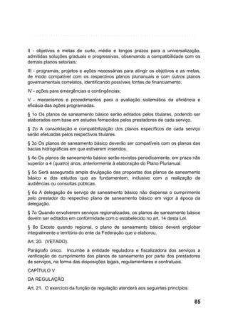 II - objetivos e metas de curto, médio e longos prazos para a universalização,
admitidas soluções graduais e progressivas, observando a compatibilidade com os
demais planos setoriais;
III - programas, projetos e ações necessárias para atingir os objetivos e as metas,
de modo compatível com os respectivos planos plurianuais e com outros planos
governamentais correlatos, identificando possíveis fontes de financiamento;
IV - ações para emergências e contingências;
V - mecanismos e procedimentos para a avaliação sistemática da eficiência e
eficácia das ações programadas.
§ 1o Os planos de saneamento básico serão editados pelos titulares, podendo ser
elaborados com base em estudos fornecidos pelos prestadores de cada serviço.
§ 2o A consolidação e compatibilização dos planos específicos de cada serviço
serão efetuadas pelos respectivos titulares.
§ 3o Os planos de saneamento básico deverão ser compatíveis com os planos das
bacias hidrográficas em que estiverem inseridos.
§ 4o Os planos de saneamento básico serão revistos periodicamente, em prazo não
superior a 4 (quatro) anos, anteriormente à elaboração do Plano Plurianual.
§ 5o Será assegurada ampla divulgação das propostas dos planos de saneamento
básico e dos estudos que as fundamentem, inclusive com a realização de
audiências ou consultas públicas.
§ 6o A delegação de serviço de saneamento básico não dispensa o cumprimento
pelo prestador do respectivo plano de saneamento básico em vigor à época da
delegação.
§ 7o Quando envolverem serviços regionalizados, os planos de saneamento básico
devem ser editados em conformidade com o estabelecido no art. 14 desta Lei.
§ 8o Exceto quando regional, o plano de saneamento básico deverá englobar
integralmente o território do ente da Federação que o elaborou.
Art. 20. (VETADO).
Parágrafo único. Incumbe à entidade reguladora e fiscalizadora dos serviços a
verificação do cumprimento dos planos de saneamento por parte dos prestadores
de serviços, na forma das disposições legais, regulamentares e contratuais.
CAPÍTULO V
DA REGULAÇÃO
Art. 21. O exercício da função de regulação atenderá aos seguintes princípios:

85

 