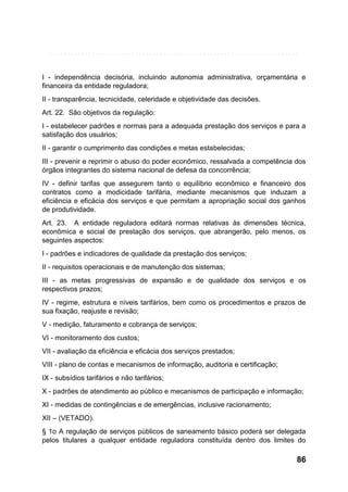 I - independência decisória, incluindo autonomia administrativa, orçamentária e
financeira da entidade reguladora;
II - transparência, tecnicidade, celeridade e objetividade das decisões.
Art. 22. São objetivos da regulação:
I - estabelecer padrões e normas para a adequada prestação dos serviços e para a
satisfação dos usuários;
II - garantir o cumprimento das condições e metas estabelecidas;
III - prevenir e reprimir o abuso do poder econômico, ressalvada a competência dos
órgãos integrantes do sistema nacional de defesa da concorrência;
IV - definir tarifas que assegurem tanto o equilíbrio econômico e financeiro dos
contratos como a modicidade tarifária, mediante mecanismos que induzam a
eficiência e eficácia dos serviços e que permitam a apropriação social dos ganhos
de produtividade.
Art. 23. A entidade reguladora editará normas relativas às dimensões técnica,
econômica e social de prestação dos serviços, que abrangerão, pelo menos, os
seguintes aspectos:
I - padrões e indicadores de qualidade da prestação dos serviços;
II - requisitos operacionais e de manutenção dos sistemas;
III - as metas progressivas de expansão e de qualidade dos serviços e os
respectivos prazos;
IV - regime, estrutura e níveis tarifários, bem como os procedimentos e prazos de
sua fixação, reajuste e revisão;
V - medição, faturamento e cobrança de serviços;
VI - monitoramento dos custos;
VII - avaliação da eficiência e eficácia dos serviços prestados;
VIII - plano de contas e mecanismos de informação, auditoria e certificação;
IX - subsídios tarifários e não tarifários;
X - padrões de atendimento ao público e mecanismos de participação e informação;
XI - medidas de contingências e de emergências, inclusive racionamento;
XII – (VETADO).
§ 1o A regulação de serviços públicos de saneamento básico poderá ser delegada
pelos titulares a qualquer entidade reguladora constituída dentro dos limites do

86

 