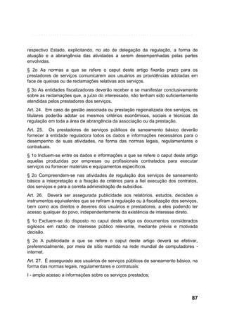 respectivo Estado, explicitando, no ato de delegação da regulação, a forma de
atuação e a abrangência das atividades a serem desempenhadas pelas partes
envolvidas.
§ 2o As normas a que se refere o caput deste artigo fixarão prazo para os
prestadores de serviços comunicarem aos usuários as providências adotadas em
face de queixas ou de reclamações relativas aos serviços.
§ 3o As entidades fiscalizadoras deverão receber e se manifestar conclusivamente
sobre as reclamações que, a juízo do interessado, não tenham sido suficientemente
atendidas pelos prestadores dos serviços.
Art. 24. Em caso de gestão associada ou prestação regionalizada dos serviços, os
titulares poderão adotar os mesmos critérios econômicos, sociais e técnicos da
regulação em toda a área de abrangência da associação ou da prestação.
Art. 25. Os prestadores de serviços públicos de saneamento básico deverão
fornecer à entidade reguladora todos os dados e informações necessários para o
desempenho de suas atividades, na forma das normas legais, regulamentares e
contratuais.
§ 1o Incluem-se entre os dados e informações a que se refere o caput deste artigo
aquelas produzidas por empresas ou profissionais contratados para executar
serviços ou fornecer materiais e equipamentos específicos.
§ 2o Compreendem-se nas atividades de regulação dos serviços de saneamento
básico a interpretação e a fixação de critérios para a fiel execução dos contratos,
dos serviços e para a correta administração de subsídios.
Art. 26. Deverá ser assegurada publicidade aos relatórios, estudos, decisões e
instrumentos equivalentes que se refiram à regulação ou à fiscalização dos serviços,
bem como aos direitos e deveres dos usuários e prestadores, a eles podendo ter
acesso qualquer do povo, independentemente da existência de interesse direto.
§ 1o Excluem-se do disposto no caput deste artigo os documentos considerados
sigilosos em razão de interesse público relevante, mediante prévia e motivada
decisão.
§ 2o A publicidade a que se refere o caput deste artigo deverá se efetivar,
preferencialmente, por meio de sítio mantido na rede mundial de computadores internet.
Art. 27. É assegurado aos usuários de serviços públicos de saneamento básico, na
forma das normas legais, regulamentares e contratuais:
I - amplo acesso a informações sobre os serviços prestados;

87

 