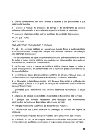 II - prévio conhecimento dos seus direitos e deveres e das penalidades a que
podem estar sujeitos;
III - acesso a manual de prestação do serviço e de atendimento ao usuário,
elaborado pelo prestador e aprovado pela respectiva entidade de regulação;
IV - acesso a relatório periódico sobre a qualidade da prestação dos serviços.
Art. 28. (VETADO).
CAPÍTULO VI
DOS ASPECTOS ECONÔMICOS E SOCIAIS
Art. 29. Os serviços públicos de saneamento básico terão a sustentabilidade
econômico-financeira assegurada, sempre que possível, mediante remuneração
pela cobrança dos serviços:
I - de abastecimento de água e esgotamento sanitário: preferencialmente na forma
de tarifas e outros preços públicos, que poderão ser estabelecidos para cada um
dos serviços ou para ambos conjuntamente;
II - de limpeza urbana e manejo de resíduos sólidos urbanos: taxas ou tarifas e
outros preços públicos, em conformidade com o regime de prestação do serviço ou
de suas atividades;
III - de manejo de águas pluviais urbanas: na forma de tributos, inclusive taxas, em
conformidade com o regime de prestação do serviço ou de suas atividades.
§ 1o Observado o disposto nos incisos I a III do caput deste artigo, a instituição das
tarifas, preços públicos e taxas para os serviços de saneamento básico observará
as seguintes diretrizes:
I - prioridade para atendimento das funções essenciais relacionadas à saúde
pública;
II - ampliação do acesso dos cidadãos e localidades de baixa renda aos serviços;
III - geração dos recursos necessários para realização dos investimentos,
objetivando o cumprimento das metas e objetivos do serviço;
IV - inibição do consumo supérfluo e do desperdício de recursos;
V - recuperação dos custos incorridos na prestação do serviço, em regime de
eficiência;
VI - remuneração adequada do capital investido pelos prestadores dos serviços;
VII - estímulo ao uso de tecnologias modernas e eficientes, compatíveis com os
níveis exigidos de qualidade, continuidade e segurança na prestação dos serviços;

88

 