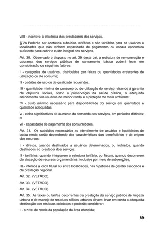 VIII - incentivo à eficiência dos prestadores dos serviços.
§ 2o Poderão ser adotados subsídios tarifários e não tarifários para os usuários e
localidades que não tenham capacidade de pagamento ou escala econômica
suficiente para cobrir o custo integral dos serviços.
Art. 30. Observado o disposto no art. 29 desta Lei, a estrutura de remuneração e
cobrança dos serviços públicos de saneamento básico poderá levar em
consideração os seguintes fatores:
I - categorias de usuários, distribuídas por faixas ou quantidades crescentes de
utilização ou de consumo;
II - padrões de uso ou de qualidade requeridos;
III - quantidade mínima de consumo ou de utilização do serviço, visando à garantia
de objetivos sociais, como a preservação da saúde pública, o adequado
atendimento dos usuários de menor renda e a proteção do meio ambiente;
IV - custo mínimo necessário para disponibilidade do serviço em quantidade e
qualidade adequadas;
V - ciclos significativos de aumento da demanda dos serviços, em períodos distintos;
e
VI - capacidade de pagamento dos consumidores.
Art. 31. Os subsídios necessários ao atendimento de usuários e localidades de
baixa renda serão dependendo das características dos beneficiários e da origem
dos recursos:
I - diretos, quando destinados a usuários determinados, ou indiretos, quando
destinados ao prestador dos serviços;
II - tarifários, quando integrarem a estrutura tarifária, ou fiscais, quando decorrerem
da alocação de recursos orçamentários, inclusive por meio de subvenções;
III - internos a cada titular ou entre localidades, nas hipóteses de gestão associada e
de prestação regional.
Art. 32. (VETADO).
Art. 33. (VETADO).
Art. 34. (VETADO).
Art. 35. As taxas ou tarifas decorrentes da prestação de serviço público de limpeza
urbana e de manejo de resíduos sólidos urbanos devem levar em conta a adequada
destinação dos resíduos coletados e poderão considerar:
I - o nível de renda da população da área atendida;

89

 