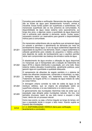 Conceitos para analise e verificação: Mananciais das águas urbanas
são as fontes de água para abastecimento humano, animal e
industrial. Essas fontes podem ser superficiais e subterrâneas. Os
mananciais superficiais são os rios próximos às comunidades. A
disponibilidade de água nesse sistema varia sazonalmente, ao
longo dos anos, e algumas vezes a quantidade de água disponível
não é suficiente para atender à demanda, sendo, muitas vezes,
necessário construir um reservatório para garantir a disponibilidade
hídrica para a comunidade.

2.1.2.1

Os mananciais subterrâneos são os aquíferos que armazenam água
no subsolo e permitem o atendimento da demanda por meio do
bombeamento dessa água. O uso da água subterrânea depende da
capacidade do aquífero e da demanda. Assim, a água subterrânea é
utilizada geralmente para cidades de pequenos e médios portes,
pois depende da vazão de bombeamento que o aquífero permite
retirar sem comprometer seu balanço de entrada e saída de água.

2.1.2.2

O abastecimento de água envolve a utilização da água disponível
no manancial, que é transportada até a estação de tratamento de
água (ETA) e depois distribuída à população, por uma rede. Esse
sistema implica elevados investimentos, geralmente públicos, para
garantir água em quantidade e qualidade adequada.

2.1.2.3

O saneamento de efluentes de esgoto sanitário é o sistema de
coleta dos efluentes (residenciais, comerciais e industriais), ou seja,
o transporte desse volume, seu tratamento numa Estação de
Tratamento de Esgoto (ETE) e o despejo da água tratada de volta
ao corpo hídrico.

2.1.2.4

2.1.2.5

2.1.3

A drenagem urbana consiste na rede de coleta da água (e de
resíduos sólidos), que se origina da precipitação sobre as
superfícies urbanas, e no seu tratamento e no retorno aos rios.
O gerenciamento das inundações ribeirinhas trata de evitar que a
população seja atingida pelas inundações naturais. Os rios, nos
períodos chuvosos, saem do seu leito menor e ocupam o leito
maior, dentro de um processo natural.
Como isso ocorre, ou seja, a forma irregular ao longo do tempo, em
que a população tende a ocupar o leito maior, ficando sujeita ao
impacto das inundações.
2.1.3. DISPONIBILIDADE HÍDRICA (itens para verificação,
levantamento e conclusão).

9

 