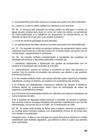 II - as características dos lotes urbanos e as áreas que podem ser neles edificadas;
III - o peso ou o volume médio coletado por habitante ou por domicílio.
Art. 36. A cobrança pela prestação do serviço público de drenagem e manejo de
águas pluviais urbanas deve levar em conta, em cada lote urbano, os percentuais
de impermeabilização e a existência de dispositivos de amortecimento ou de
retenção de água de chuva, bem como poderá considerar:
I - o nível de renda da população da área atendida;
II - as características dos lotes urbanos e as áreas que podem ser neles edificadas.
Art. 37. Os reajustes de tarifas de serviços públicos de saneamento básico serão
realizados observando-se o intervalo mínimo de 12 (doze) meses, de acordo com as
normas legais, regulamentares e contratuais.
Art. 38. As revisões tarifárias compreenderão a reavaliação das condições da
prestação dos serviços e das tarifas praticadas e poderão ser:
I - periódicas, objetivando a distribuição dos ganhos de produtividade com os
usuários e a reavaliação das condições de mercado;
II - extraordinárias, quando se verificar a ocorrência de fatos não previstos no
contrato, fora do controle do prestador dos serviços, que alterem o seu equilíbrio
econômico-financeiro.
§ 1o As revisões tarifárias terão suas pautas definidas pelas respectivas entidades
reguladoras, ouvidos os titulares, os usuários e os prestadores dos serviços.
§ 2o Poderão ser estabelecidos mecanismos tarifários de indução à eficiência,
inclusive fatores de produtividade, assim como de antecipação de metas de
expansão e qualidade dos serviços.
§ 3o Os fatores de produtividade poderão ser definidos com base em indicadores de
outras empresas do setor.
§ 4o A entidade de regulação poderá autorizar o prestador de serviços a repassar
aos usuários custos e encargos tributários não previstos originalmente e por ele não
administrados, nos termos da Lei no 8.987, de 13 de fevereiro de 1995.
Art. 39. As tarifas serão fixadas de forma clara e objetiva, devendo os reajustes e
as revisões serem tornados públicos com antecedência mínima de 30 (trinta) dias
com relação à sua aplicação.
Parágrafo único. A fatura a ser entregue ao usuário final deverá obedecer a modelo
estabelecido pela entidade reguladora, que definirá os itens e custos que deverão
estar explicitados.

90

 