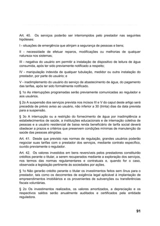 Art. 40. Os serviços poderão ser interrompidos pelo prestador nas seguintes
hipóteses:
I - situações de emergência que atinjam a segurança de pessoas e bens;
II - necessidade de efetuar reparos, modificações ou melhorias de qualquer
natureza nos sistemas;
III - negativa do usuário em permitir a instalação de dispositivo de leitura de água
consumida, após ter sido previamente notificado a respeito;
IV - manipulação indevida de qualquer tubulação, medidor ou outra instalação do
prestador, por parte do usuário; e
V - inadimplemento do usuário do serviço de abastecimento de água, do pagamento
das tarifas, após ter sido formalmente notificado.
§ 1o As interrupções programadas serão previamente comunicadas ao regulador e
aos usuários.
§ 2o A suspensão dos serviços prevista nos incisos III e V do caput deste artigo será
precedida de prévio aviso ao usuário, não inferior a 30 (trinta) dias da data prevista
para a suspensão.
§ 3o A interrupção ou a restrição do fornecimento de água por inadimplência a
estabelecimentos de saúde, a instituições educacionais e de internação coletiva de
pessoas e a usuário residencial de baixa renda beneficiário de tarifa social deverá
obedecer a prazos e critérios que preservem condições mínimas de manutenção da
saúde das pessoas atingidas.
Art. 41. Desde que previsto nas normas de regulação, grandes usuários poderão
negociar suas tarifas com o prestador dos serviços, mediante contrato específico,
ouvido previamente o regulador.
Art. 42. Os valores investidos em bens reversíveis pelos prestadores constituirão
créditos perante o titular, a serem recuperados mediante a exploração dos serviços,
nos termos das normas regulamentares e contratuais e, quando for o caso,
observada a legislação pertinente às sociedades por ações.
§ 1o Não gerarão crédito perante o titular os investimentos feitos sem ônus para o
prestador, tais como os decorrentes de exigência legal aplicável à implantação de
empreendimentos imobiliários e os provenientes de subvenções ou transferências
fiscais voluntárias.
§ 2o Os investimentos realizados, os valores amortizados, a depreciação e os
respectivos saldos serão anualmente auditados e certificados pela entidade
reguladora.

91

 