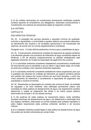 § 3o Os créditos decorrentes de investimentos devidamente certificados poderão
constituir garantia de empréstimos aos delegatários, destinados exclusivamente a
investimentos nos sistemas de saneamento objeto do respectivo contrato.
§ 4o (VETADO).
CAPÍTULO VII
DOS ASPECTOS TÉCNICOS
Art. 43. A prestação dos serviços atenderá a requisitos mínimos de qualidade,
incluindo a regularidade, a continuidade e aqueles relativos aos produtos oferecidos,
ao atendimento dos usuários e às condições operacionais e de manutenção dos
sistemas, de acordo com as normas regulamentares e contratuais.
Parágrafo único. A União definirá parâmetros mínimos para a potabilidade da água.
Art. 44. O licenciamento ambiental de unidades de tratamento de esgotos sanitários
e de efluentes gerados nos processos de tratamento de água considerará etapas de
eficiência, a fim de alcançar progressivamente os padrões estabelecidos pela
legislação ambiental, em função da capacidade de pagamento dos usuários.
§ 1o A autoridade ambiental competente estabelecerá procedimentos simplificados
de licenciamento para as atividades a que se refere o caput deste artigo, em função
do porte das unidades e dos impactos ambientais esperados.
§ 2o A autoridade ambiental competente estabelecerá metas progressivas para que
a qualidade dos efluentes de unidades de tratamento de esgotos sanitários atenda
aos padrões das classes dos corpos hídricos em que forem lançados, a partir dos
níveis presentes de tratamento e considerando a capacidade de pagamento das
populações e usuários envolvidos.
Art. 45. Ressalvadas as disposições em contrário das normas do titular, da entidade
de regulação e de meio ambiente, toda edificação permanente urbana será
conectada às redes públicas de abastecimento de água e de esgotamento sanitário
disponíveis e sujeita ao pagamento das tarifas e de outros preços públicos
decorrentes da conexão e do uso desses serviços.
§ 1o Na ausência de redes públicas de saneamento básico, serão admitidas
soluções individuais de abastecimento de água e de afastamento e destinação final
dos esgotos sanitários, observadas as normas editadas pela entidade reguladora e
pelos órgãos responsáveis pelas políticas ambiental, sanitária e de recursos
hídricos.
§ 2o A instalação hidráulica predial ligada à rede pública de abastecimento de água
não poderá ser também alimentada por outras fontes.

92

 