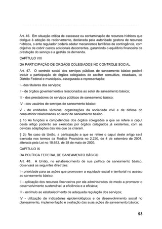 Art. 46. Em situação crítica de escassez ou contaminação de recursos hídricos que
obrigue à adoção de racionamento, declarada pela autoridade gestora de recursos
hídricos, o ente regulador poderá adotar mecanismos tarifários de contingência, com
objetivo de cobrir custos adicionais decorrentes, garantindo o equilíbrio financeiro da
prestação do serviço e a gestão da demanda.
CAPÍTULO VIII
DA PARTICIPAÇÃO DE ÓRGÃOS COLEGIADOS NO CONTROLE SOCIAL
Art. 47. O controle social dos serviços públicos de saneamento básico poderá
incluir a participação de órgãos colegiados de caráter consultivo, estaduais, do
Distrito Federal e municipais, assegurada a representação:
I - dos titulares dos serviços;
II - de órgãos governamentais relacionados ao setor de saneamento básico;
III - dos prestadores de serviços públicos de saneamento básico;
IV - dos usuários de serviços de saneamento básico;
V - de entidades técnicas, organizações da sociedade civil e de defesa do
consumidor relacionadas ao setor de saneamento básico.
§ 1o As funções e competências dos órgãos colegiados a que se refere o caput
deste artigo poderão ser exercidas por órgãos colegiados já existentes, com as
devidas adaptações das leis que os criaram.
§ 2o No caso da União, a participação a que se refere o caput deste artigo será
exercida nos termos da Medida Provisória no 2.220, de 4 de setembro de 2001,
alterada pela Lei no 10.683, de 28 de maio de 2003.
CAPÍTULO IX
DA POLÍTICA FEDERAL DE SANEAMENTO BÁSICO
Art. 48. A União, no estabelecimento de sua política de saneamento básico,
observará as seguintes diretrizes:
I - prioridade para as ações que promovam a equidade social e territorial no acesso
ao saneamento básico;
II - aplicação dos recursos financeiros por ela administrados de modo a promover o
desenvolvimento sustentável, a eficiência e a eficácia;
III - estímulo ao estabelecimento de adequada regulação dos serviços;
IV - utilização de indicadores epidemiológicos e de desenvolvimento social no
planejamento, implementação e avaliação das suas ações de saneamento básico;

93

 